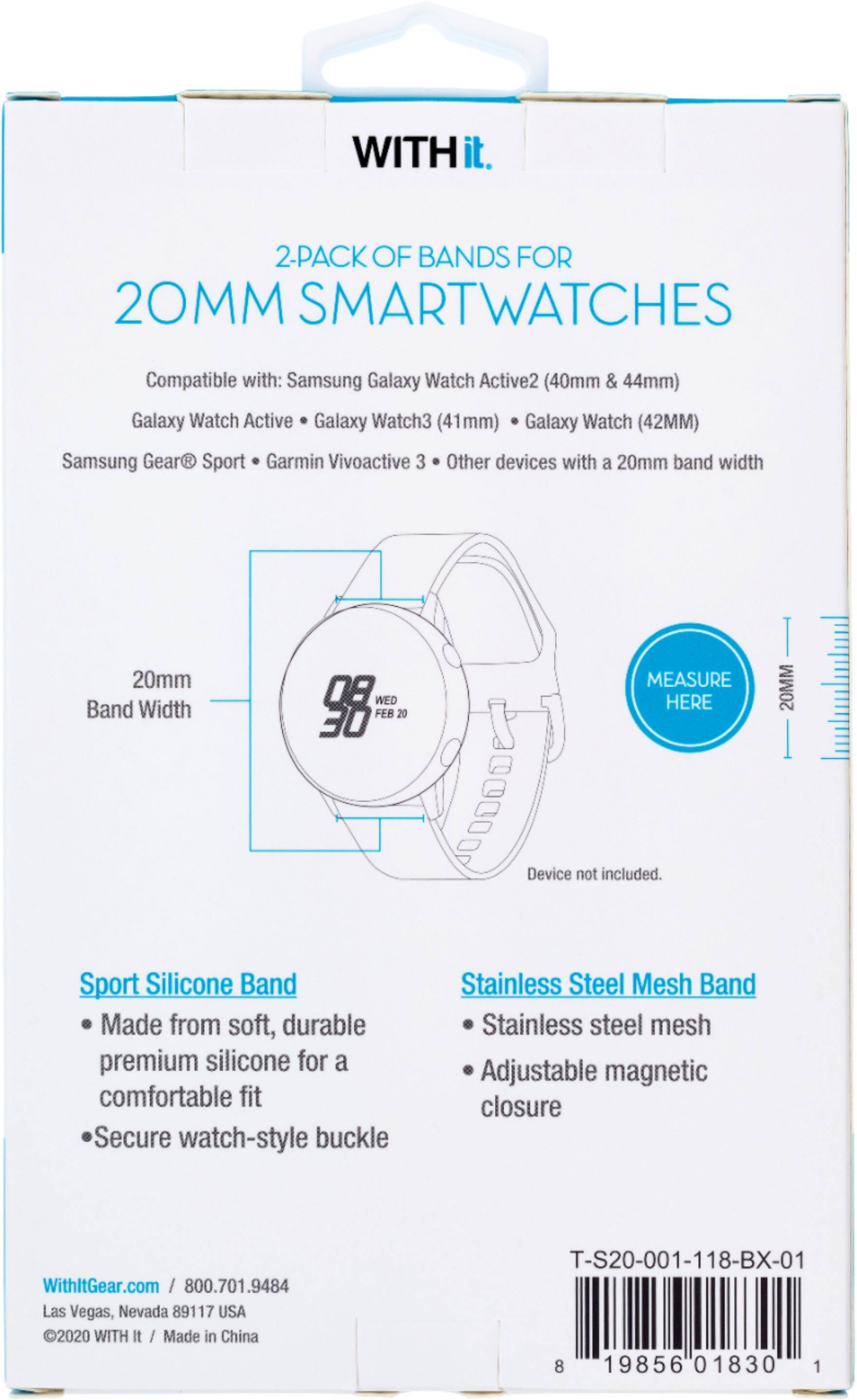 WITH it. 2-PACK OF BANDS FOR 20MM SMARTWATCHES Compatible with: Samsung Galaxy Watch Active2 (40mm & 44mm) Galaxy Watch Active Galaxy Watch3 (41mm) Galaxy Watch (42MM) Samsung Gear R Sport Garmin Vivoactive 3 Other devices with a 20mm band width 20mm Band Width WED FEB 20 30 MEASURE HERE 20MM Device not included. Sport Silicone Band Made from soft, durable premium silicone for a comfortable fit Secure watch-style buckle Stainless Steel Mesh Band Stainless steel mesh Adjustable magnetic closure WithltGear.com / 800.701.9484 Las Vegas, Nevada 89117 USA 2020 WITH It / Made in China T-S20-001-118-BX-01 8 19856 01830 1