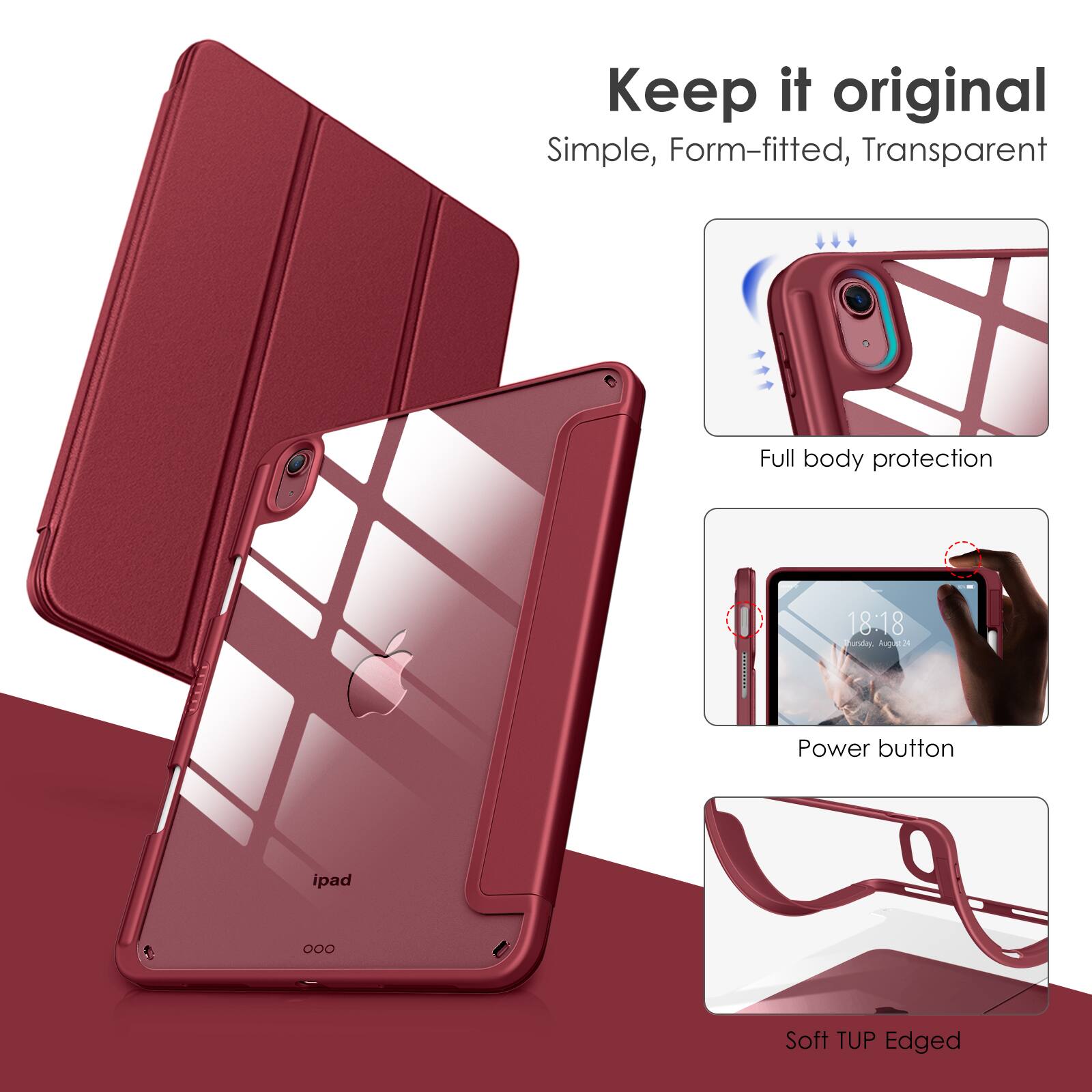 Keep it original  
Simple, Form-fitted, Transparent  

Full body protection  

Power button  

Soft TUP Edged