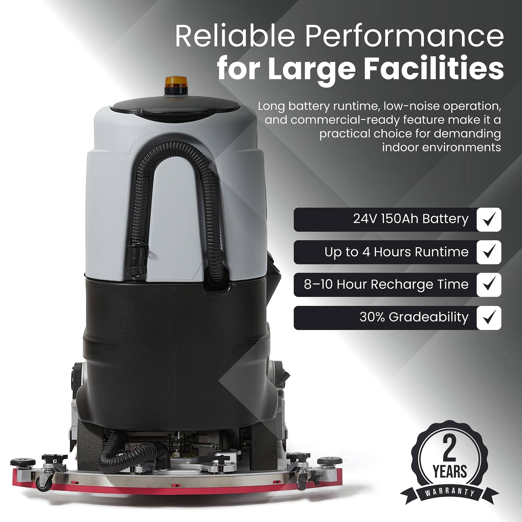 Reliable Performance for Large Facilities

Long battery runtime, low-noise operation, and commercial-ready feature make it a practical choice for demanding indoor environments

- 24V 150Ah Battery
- Up to 4 Hours Runtime
- 8-10 Hour Recharge Time
- 30% Gradeability

2 YEARS WARRANTY