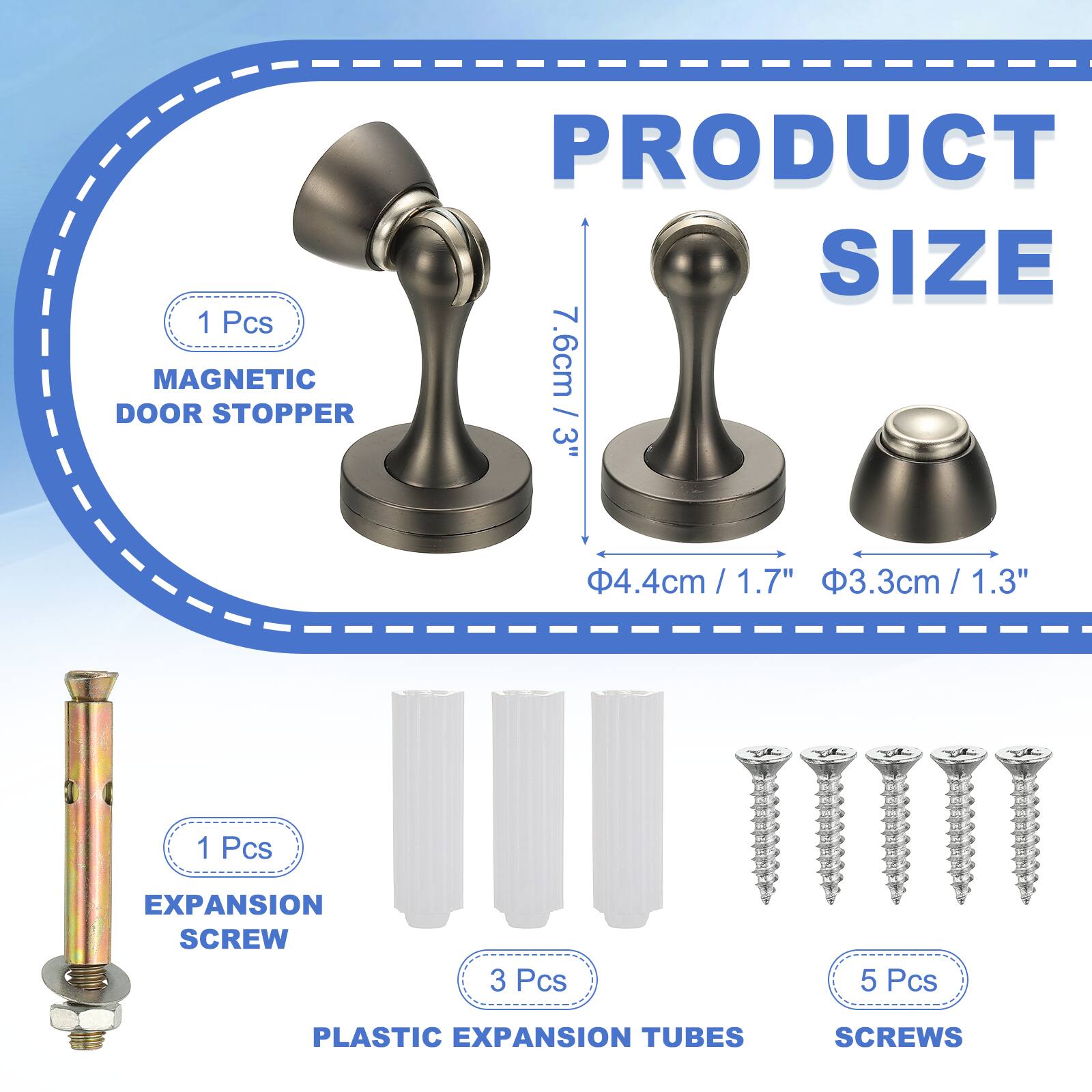 1 Pcs MAGNETIC DOOR STOPPER  
PRODUCT SIZE  
7.6cm / 3"  
4.4cm / 1.7"  
3.3cm / 1.3"  

1 Pcs EXPANSION SCREW  
3 Pcs PLASTIC EXPANSION TUBES  
5 Pcs SCREWS