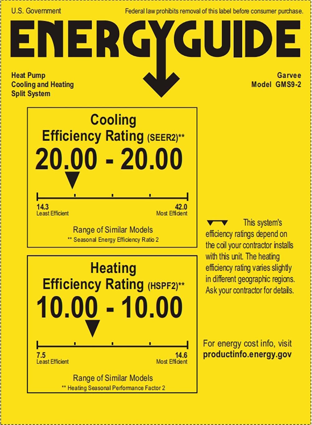 U.S. Government  
Federal law prohibits removal of this label before consumer purchase.  

**ENERGY GUIDE**  
Heat Pump  
Cooling and Heating  
Split System  

Garvee  
Model GMS9-2  

Cooling Efficiency Rating (SEER2)**  
20.00 - 20.00  
14.3 Least Efficient  
42.0 Most Efficient  
Range of Similar Models  
**Seasonal Energy Efficiency Ratio 2  

Heating Efficiency Rating (HSPF2)**  
10.00 - 10.00  
7.5 Least Efficient  
14.6 Most Efficient  
Range of Similar Models  
**Heating Seasonal Performance Factor 2  

This system's efficiency ratings depend on the coil your contractor installs with this unit. The heating efficiency rating varies slightly in different geographic regions. Ask your contractor for details.  

For energy cost info, visit productinfo.energy.gov