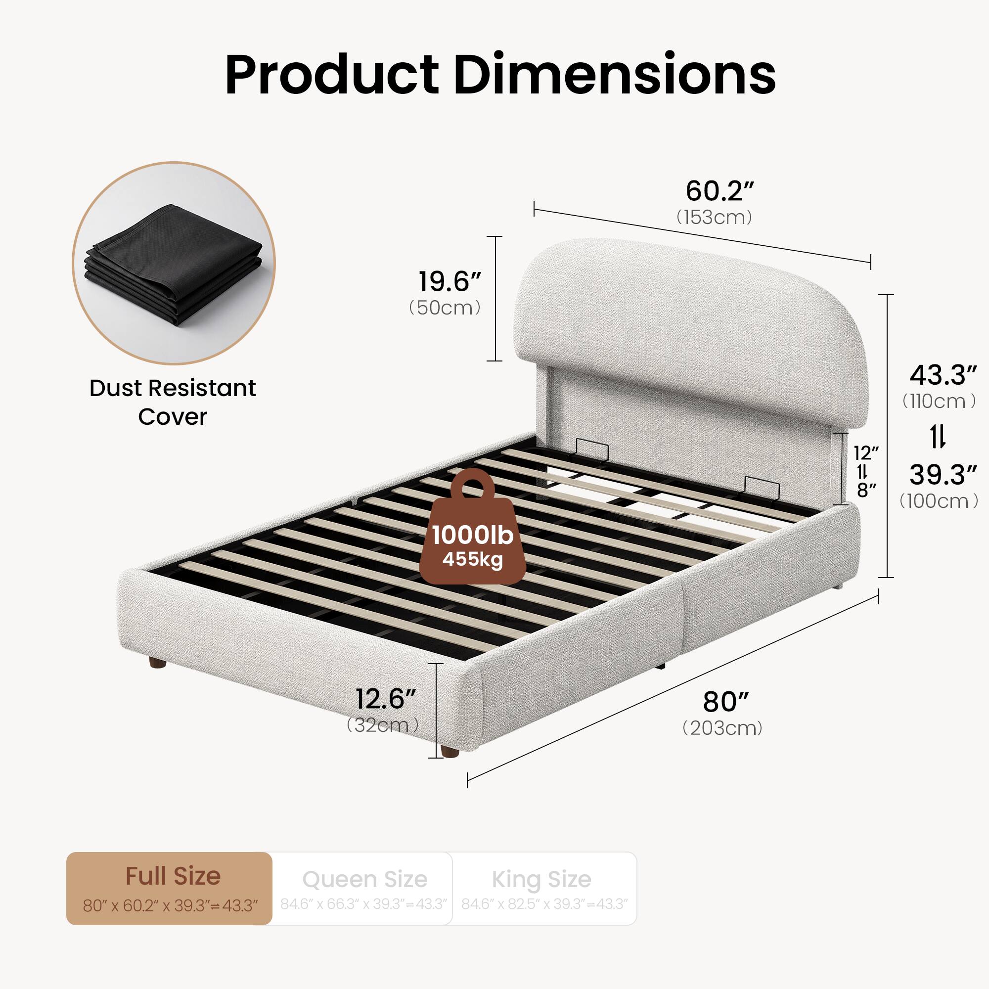 Product Dimensions  
60.2" (153cm)  
19.6" (50cm)  
Dust Resistant Cover  
1000lb 455kg  
43.3" (110cm)  
12.6" (32cm)  
80" (203cm)  

Full Size: 80" x 60.2" x 39.3" = 43.3"  
Queen Size: 84.6" x 66.3" x 39.3" = 43.3"  
King Size: 84.6" x 82.5" x 39.3" = 43.3"