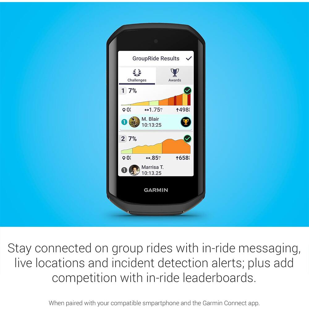 GroupRide Results
Challenges
Awards
1
7%
01
+1.75m
498
1
M. Blair 10:13:25
2 7%
0%
H.85m
+658
1
Marrisa T. 10:13.25
GARMIN
Stay connected on group rides with in-ride messaging, live locations and incident detection alerts; plus add competition with in-ride leaderboards.
When paired with your compatible smartphone and the Garmin Connect app.