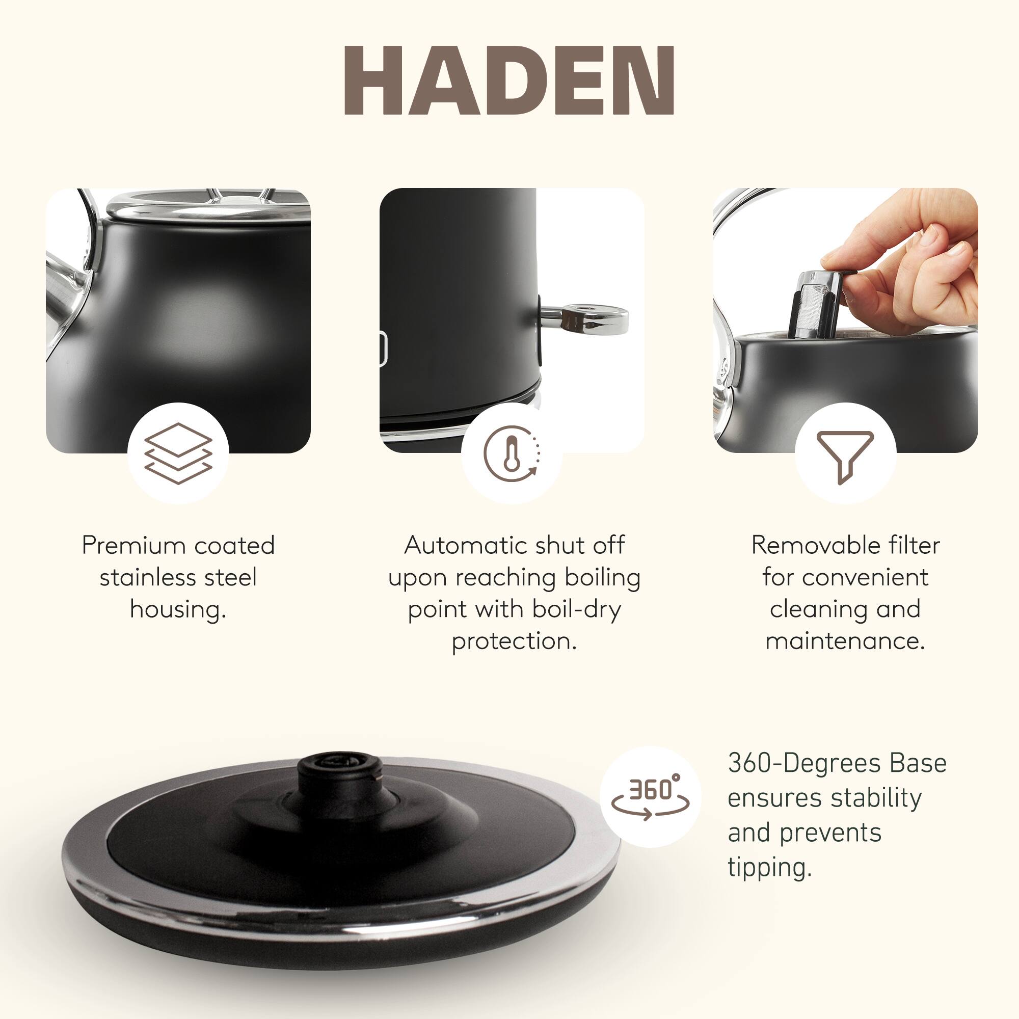 HADEN 8 Premium coated stainless steel housing. Automatic shut off upon reaching boiling point with boil-dry protection. Removable filter for convenient cleaning and maintenance. 360-Degrees Base ensures stability and prevents tipping.