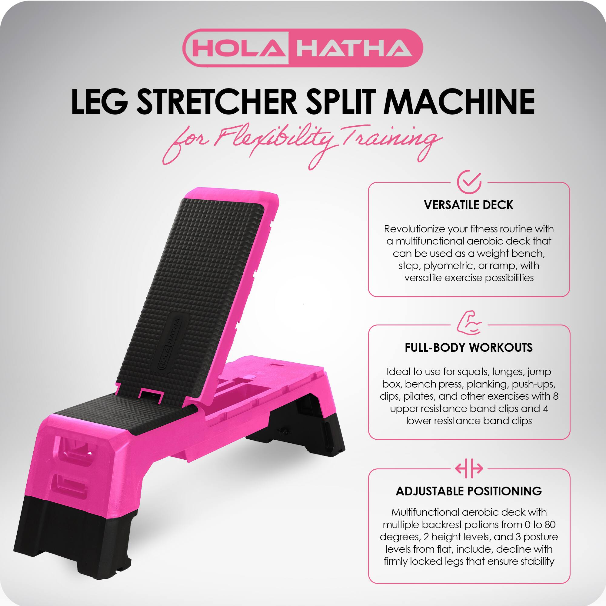 HOLA HATHA

LEG STRETCHER SPLIT MACHINE  
for Flexibility Training

VERSATILE DECK  
Revolutionize your fitness routine with a multifunctional aerobic deck that can be used as a weight bench, step, plyometric, or ramp, with versatile exercise possibilities

FULL-BODY WORKOUTS  
Ideal to use for squats, lunges, jump box, bench press, planking, push-ups, dips, pilates, and other exercises with 8 upper resistance band clips and 4 lower resistance band clips

ADJUSTABLE POSITIONING  
Multifunctional aerobic deck with multiple backrest positions from 0 to 80 degrees, 2 height levels, and 3 posture levels from flat, incline, decline with firmly locked legs that ensure stability