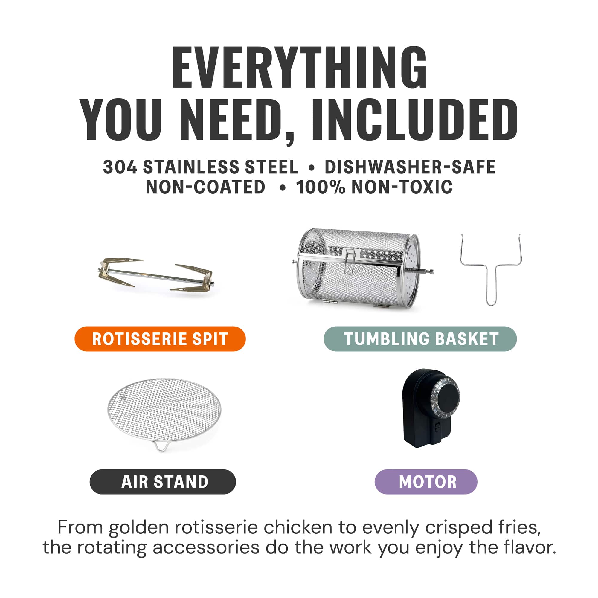 **EVERYTHING YOU NEED, INCLUDED**
304 STAINLESS STEEL • DISHWASHER-SAFE • NON-COATED • 100% NON-TOXIC
- ROTISSERIE SPIT
- TUMBLING BASKET
- AIR STAND
- MOTOR
From golden rotisserie chicken to evenly crisped fries, the rotating accessories do the work you enjoy the flavor.