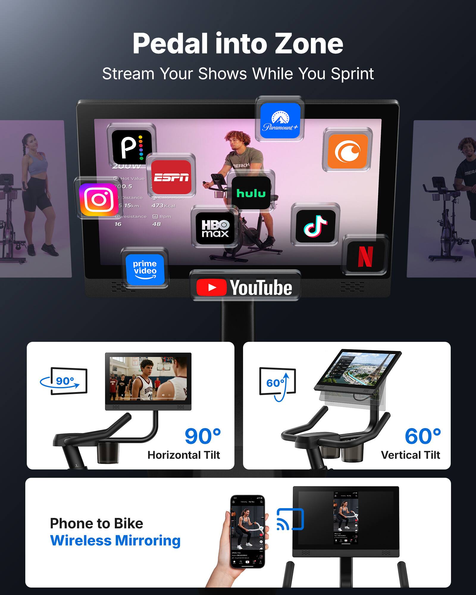 Pedal into Zone  
Stream Your Shows While You Sprint  

- 200W  
- Hot Value 00.5  
- Distance 5.15km  
- 473Kcal  
- Resistance 16  
- Rpm 48  

- ESPN  
- Instagram  
- Hulu  
- Paramount+  
- HBO Max  
- Prime Video  
- YouTube  
- Netflix  

- Horizontal Tilt 90°  
- Vertical Tilt 60°  

- Phone to Bike Wireless Mirroring