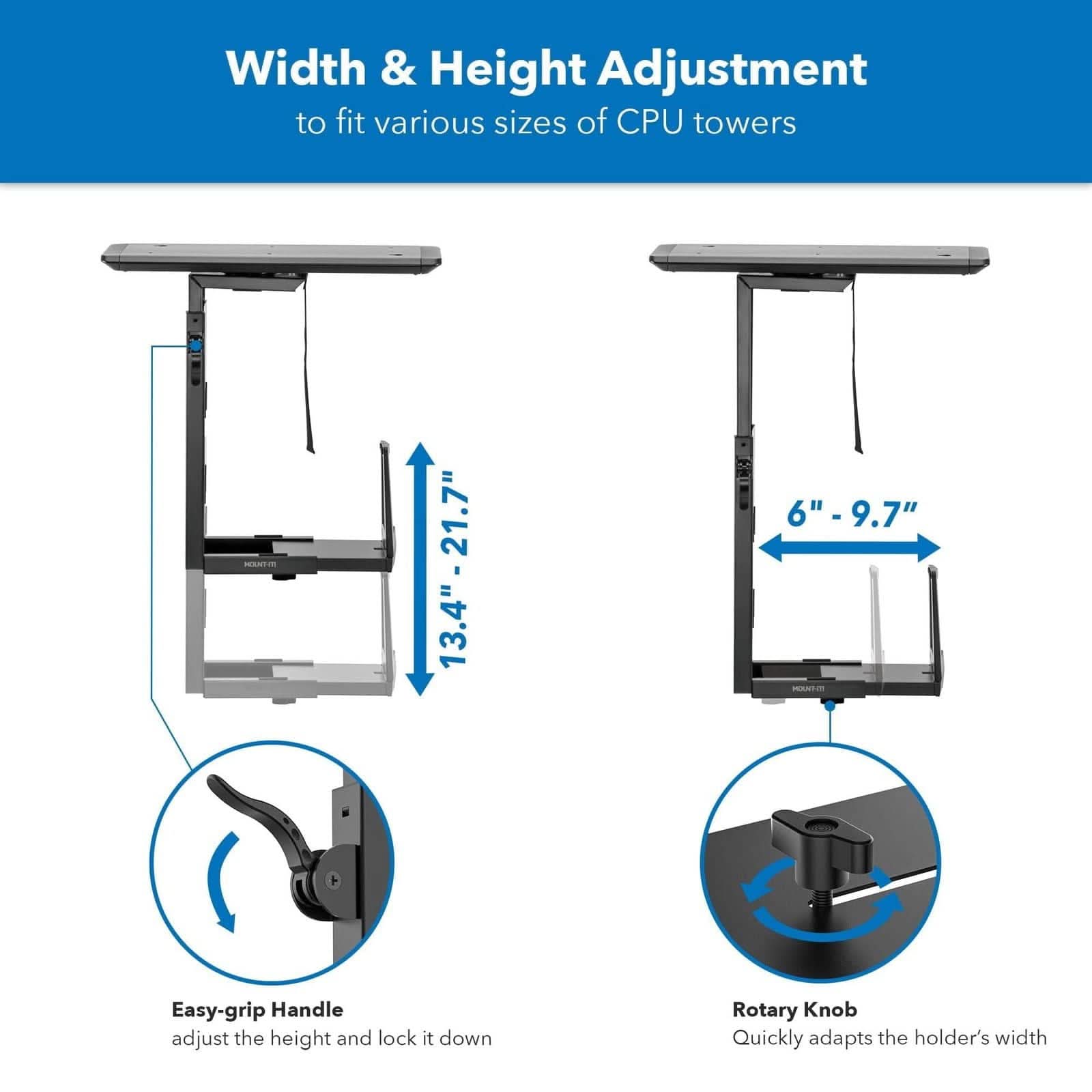 Width & Height Adjustment to fit various sizes of CPU towers

- 13.4" - 21.7"
- 6" - 9.7"

Easy-grip Handle adjust the height and lock it down

Rotary Knob Quickly adapts the holder's width