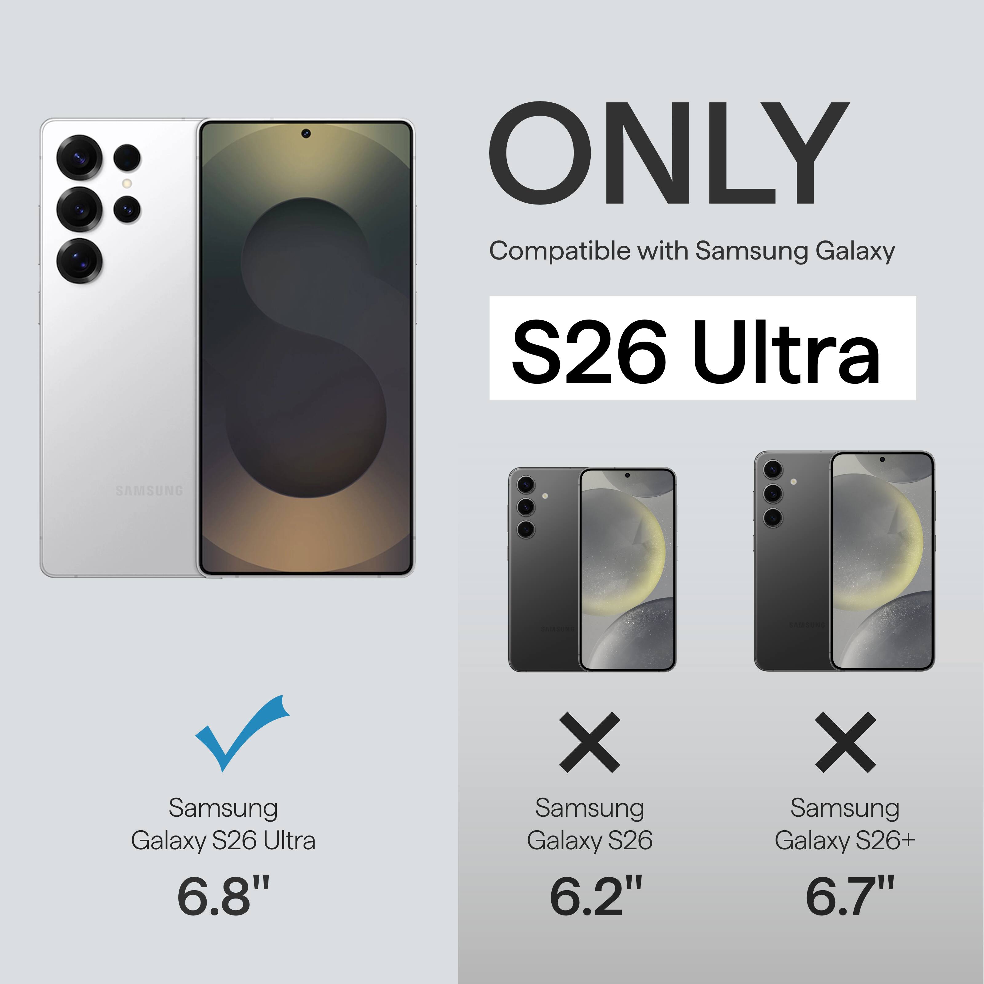 ONLY Compatible with Samsung Galaxy S26 Ultra  
SAMSUNG Samsung Galaxy S26 Ultra 6.8"  
X Samsung Galaxy S26 6.2"  
X Samsung Galaxy S26+ 6.7"
