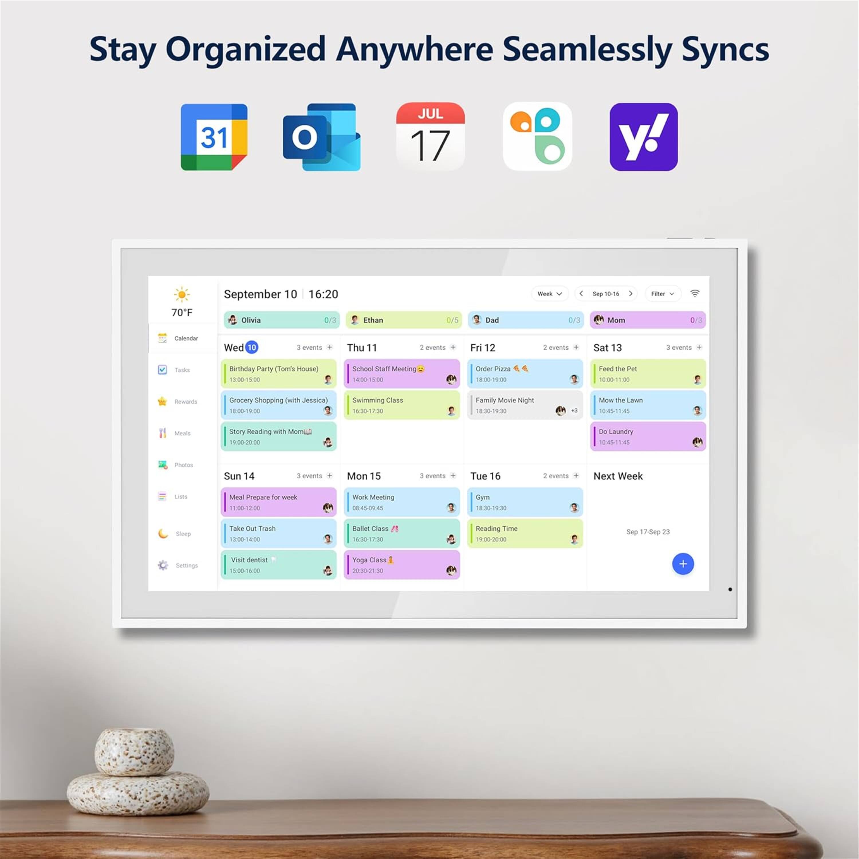 Stay Organized Anywhere Seamlessly Syncs

31 JUL 17

September 10 16:20

Olivia 0/5

Ethan 0/3

Dad 0/3

Mom 0/1

Calendar

Wed 10 3 events

Birthday Party (Tom's House) 12:00-15:00

Grocery Shopping with Jessica 16:00-19:00

Swimming Class 19:00-20:30

Thu 11 2 events

School Staff Meeting 14:00-15:00

Family Movie Night 18:30-20:30

Fri 12 2 events

Order Pizza 18:00-19:00

Feed the Pet 16:00-17:00

Sat 13 3 events

Mow the Lawn 14:45-15:45

Story Reading with Mom 19:00-20:00

Sun 14 3 events

Meal Prepare for week 11: