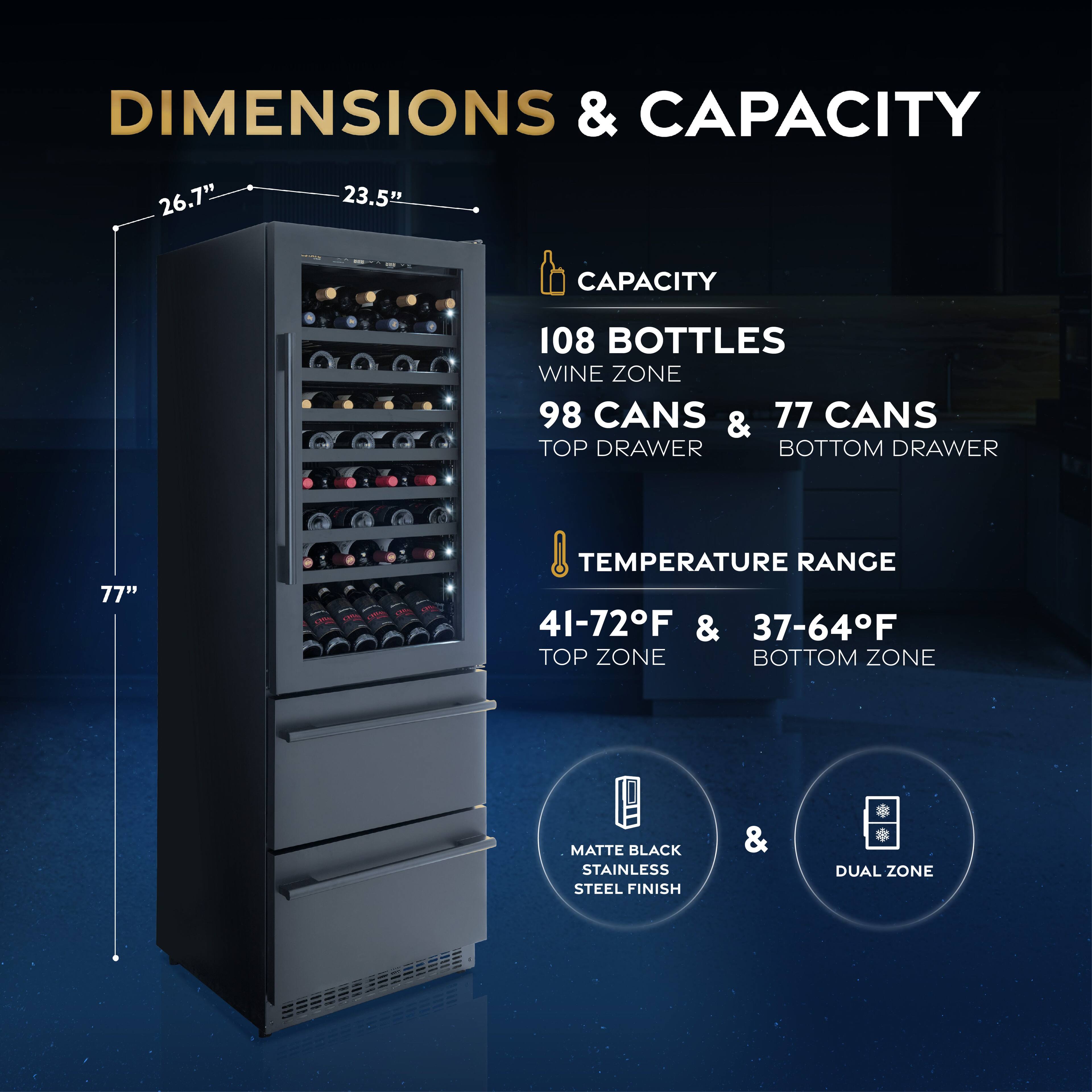 DIMENSIONS & CAPACITY

- 26.7" (height)
- 23.5" (width)
- 77" (depth)

CAPACITY
- 108 BOTTLES (WINE ZONE)
- 98 CANS (TOP DRAWER)
- 77 CANS (BOTTOM DRAWER)

TEMPERATURE RANGE
- 41-72°F (TOP ZONE)
- 37-64°F (BOTTOM ZONE)

MATTE BLACK STAINLESS STEEL FINISH & DUAL ZONE