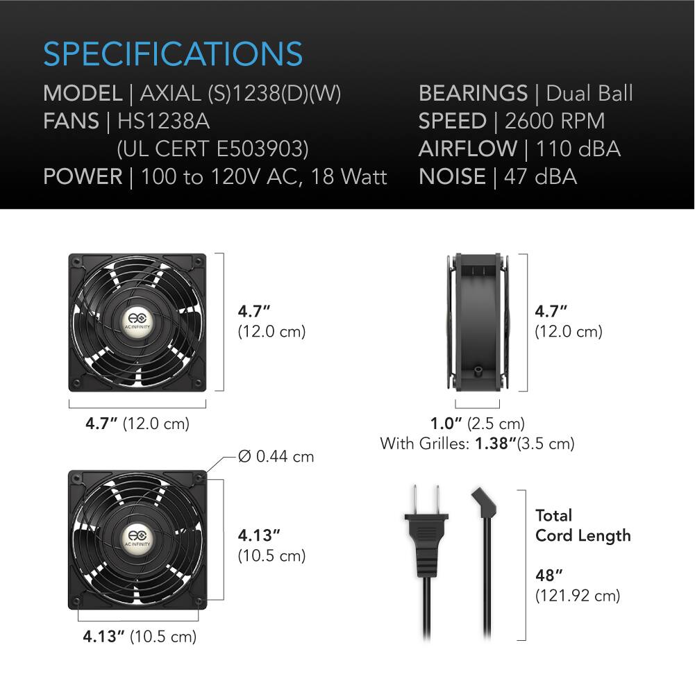 SPECIFICATIONS  
MODEL | AXIAL (S)1238(D)(W)  
FANS | HS1238A  
(UL CERT E503903)  
POWER | 100 to 120V AC, 18 Watt  
BEARINGS | Dual Ball  
SPEED | 2600 RPM  
AIRFLOW | 110 dBA  
NOISE | 47 dBA  

4.7" (12.0 cm)  
4.7" (12.0 cm)  
4.7" (12.0 cm)  
0.44 cm  
1.0" (2.5 cm) With Grilles: 1.38"(3.5 cm)  
4.13" (10.5 cm)  
4.13" (10.5 cm)  
Total Cord Length 48" (121.92 cm)