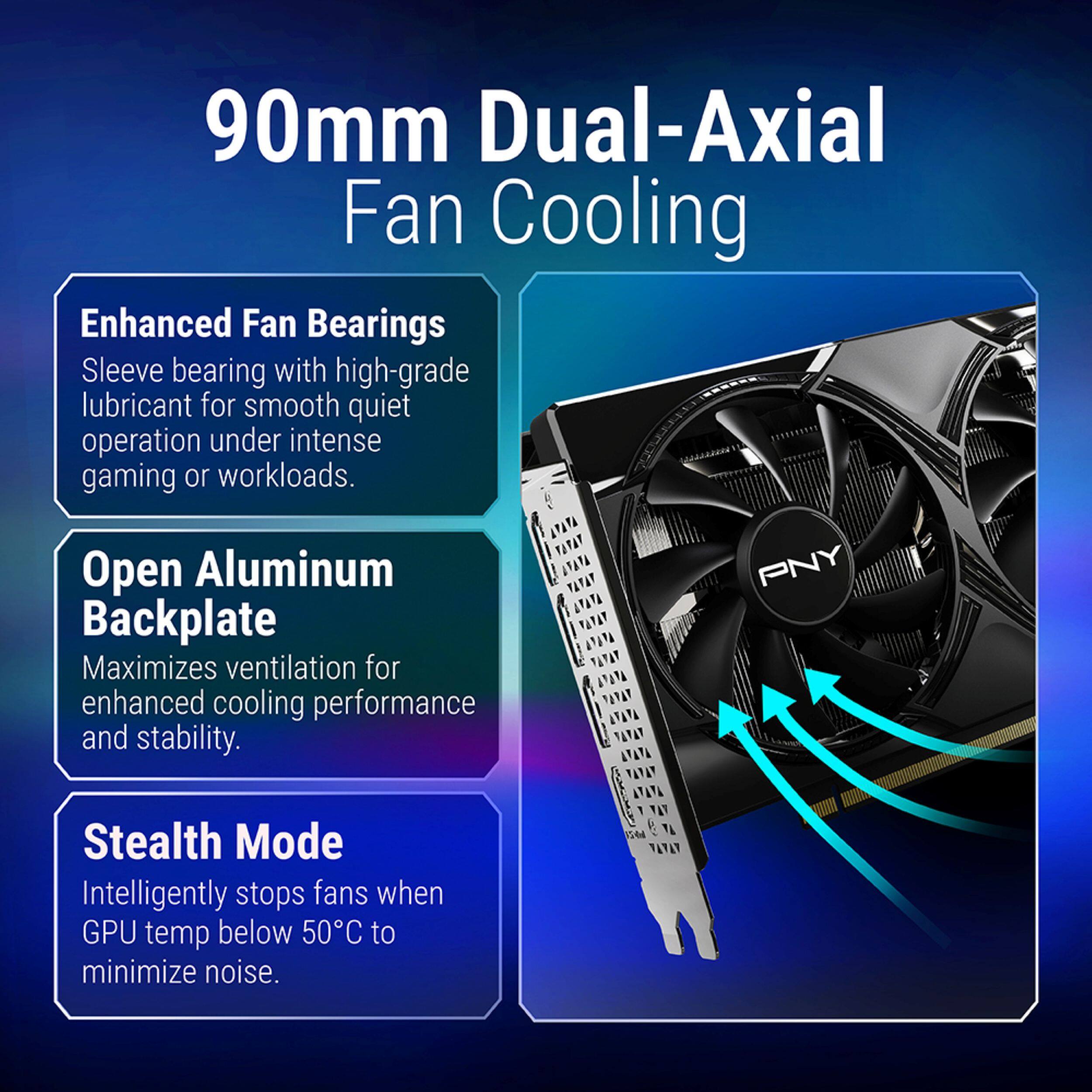 90mm Dual-Axial Fan Cooling

Enhanced Fan Bearings
Sleeve bearing with high-grade lubricant for smooth quiet operation under intense gaming or workloads.

Open Aluminum Backplate
Maximizes ventilation for enhanced cooling performance and stability.

Stealth Mode
Intelligently stops fans when GPU temp below 50°C to minimize noise.