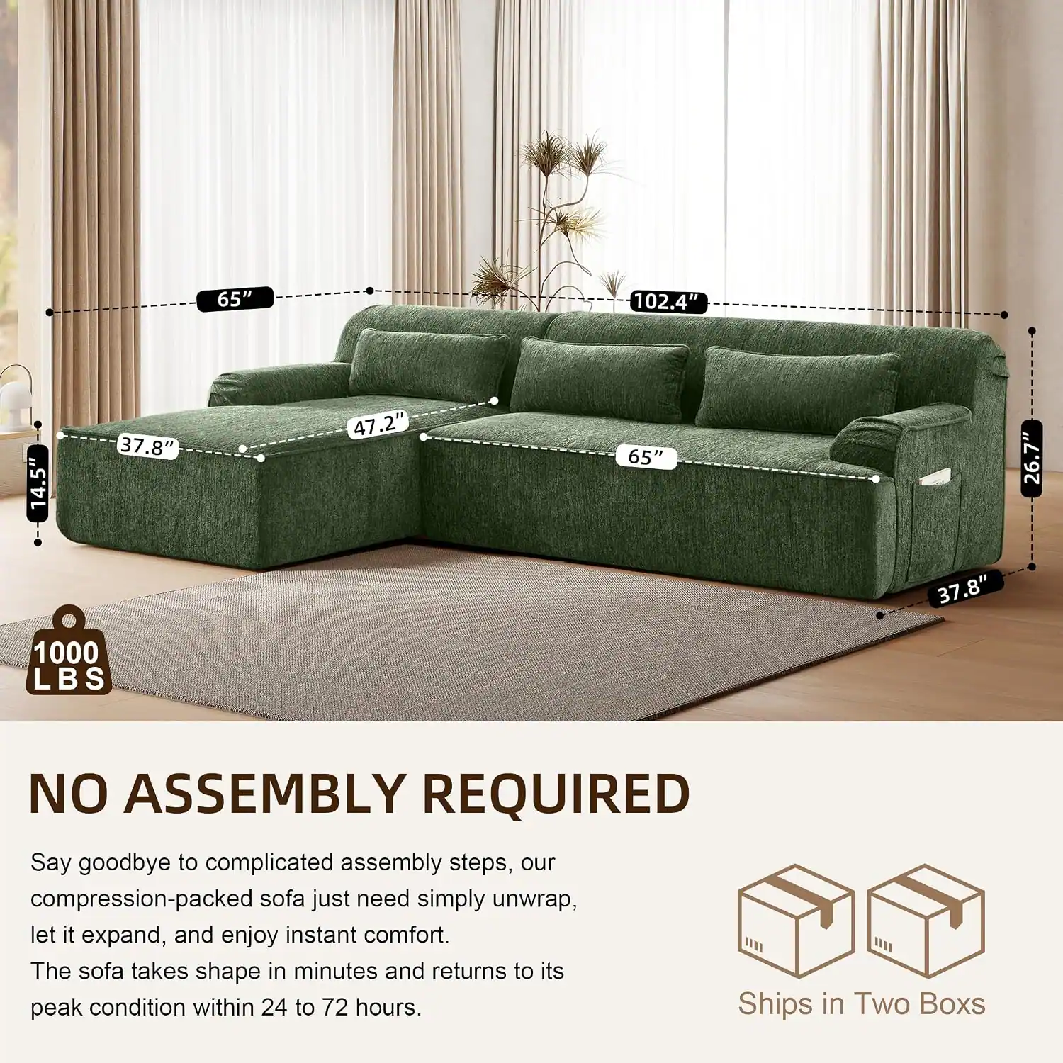 65" 102.4" 14.5" 37.8" 47.2" 65" 26.7" 37.8" 1000 LBS NO ASSEMBLY REQUIRED

Say goodbye to complicated assembly steps, our compression-packed sofa just need simply unwrap, let it expand, and enjoy instant comfort. The sofa takes shape in minutes and returns to its peak condition within 24 to 72 hours. Ships in Two Boxes