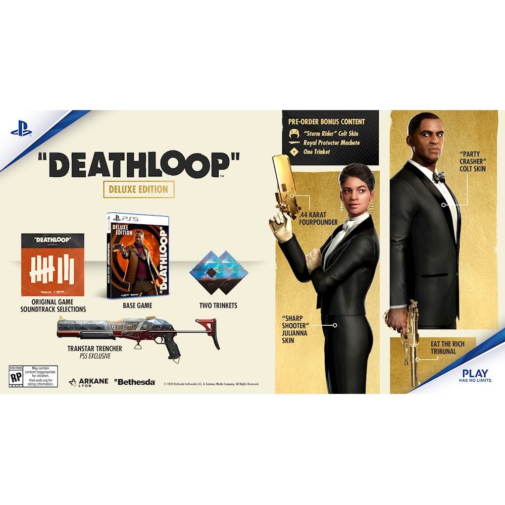 "Deathloop" Deluxe Edition:

* Pre-order bonus content: "Storm Rider" Colt Skin, Reyal Protector Machete, One Trinket
* "Deathloop" Deluxe Edition: .44 Karat 2PSS Fourpounder Deluxe Edition
* Original game base game
* Two Trinkets
* Soundtrack selections
* "Sharp Shooter" Julianna Skin
* Transstar Trencher PS5 exclusive
* "Party Crasher" Colt Skin
* Eat the Rich Tribunal Mask
* Play has no limits.