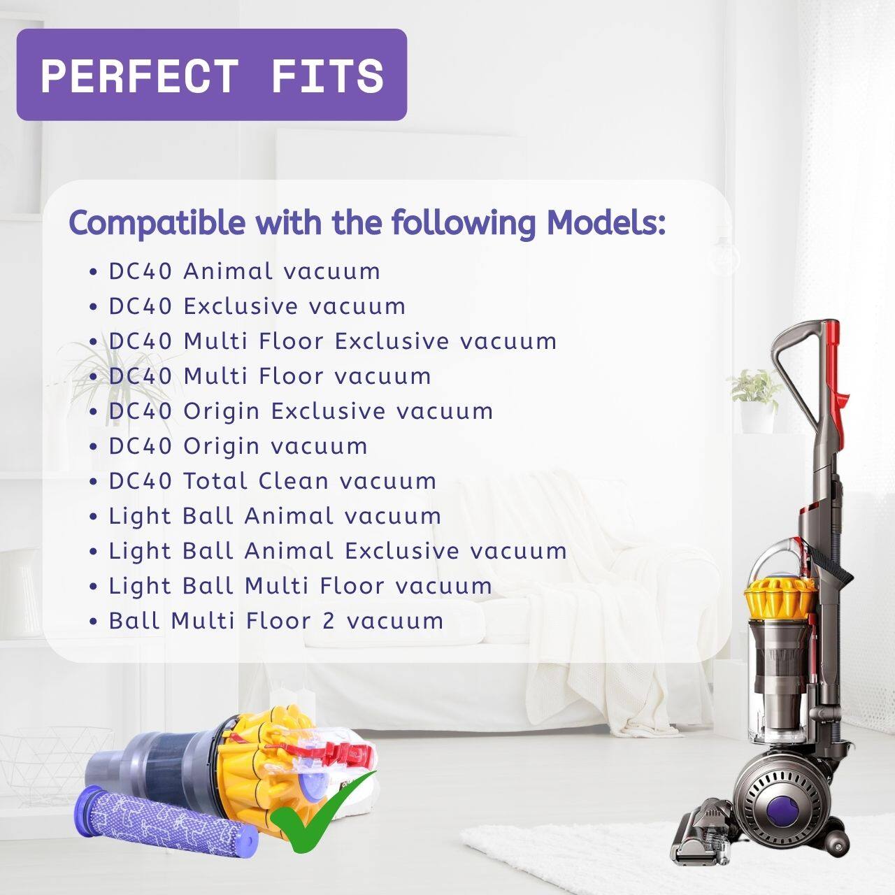 PERFECT FITS Compatible with the following Models:  
- DC40 Animal vacuum  
- DC40 Exclusive vacuum  
- DC40 Multi Floor Exclusive vacuum  
- DC40 Multi Floor vacuum  
- DC40 Origin Exclusive vacuum  
- DC40 Origin vacuum  
- DC40 Total Clean vacuum  
- Light Ball Animal vacuum  
- Light Ball Animal Exclusive vacuum  
- Light Ball Multi Floor vacuum  
- Ball Multi Floor 2 vacuum