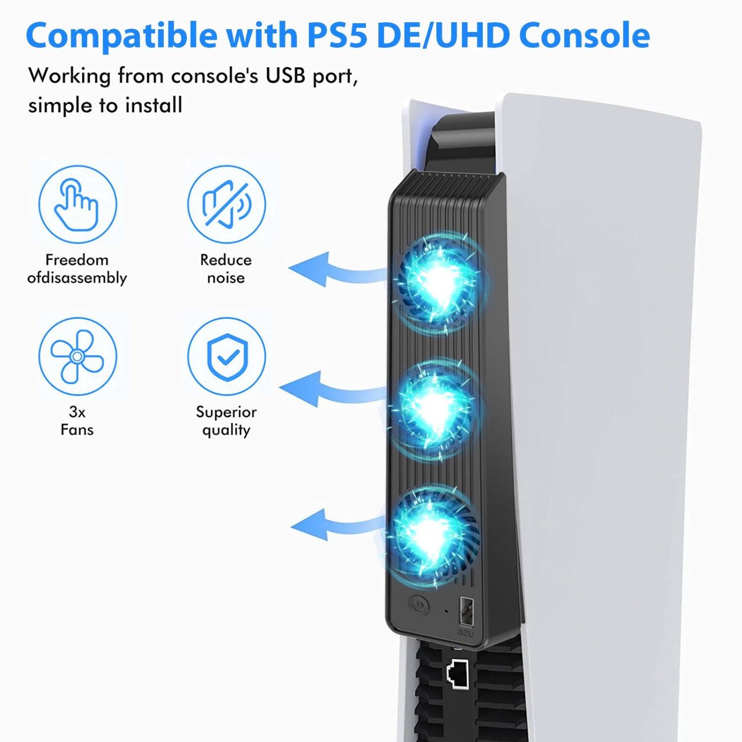 Compatible with PS5 DE/UHD Console

Working from console's USB port, simple to install

- Freedom of disassembly
- Reduce noise
- 3x Fans
- Superior quality USB