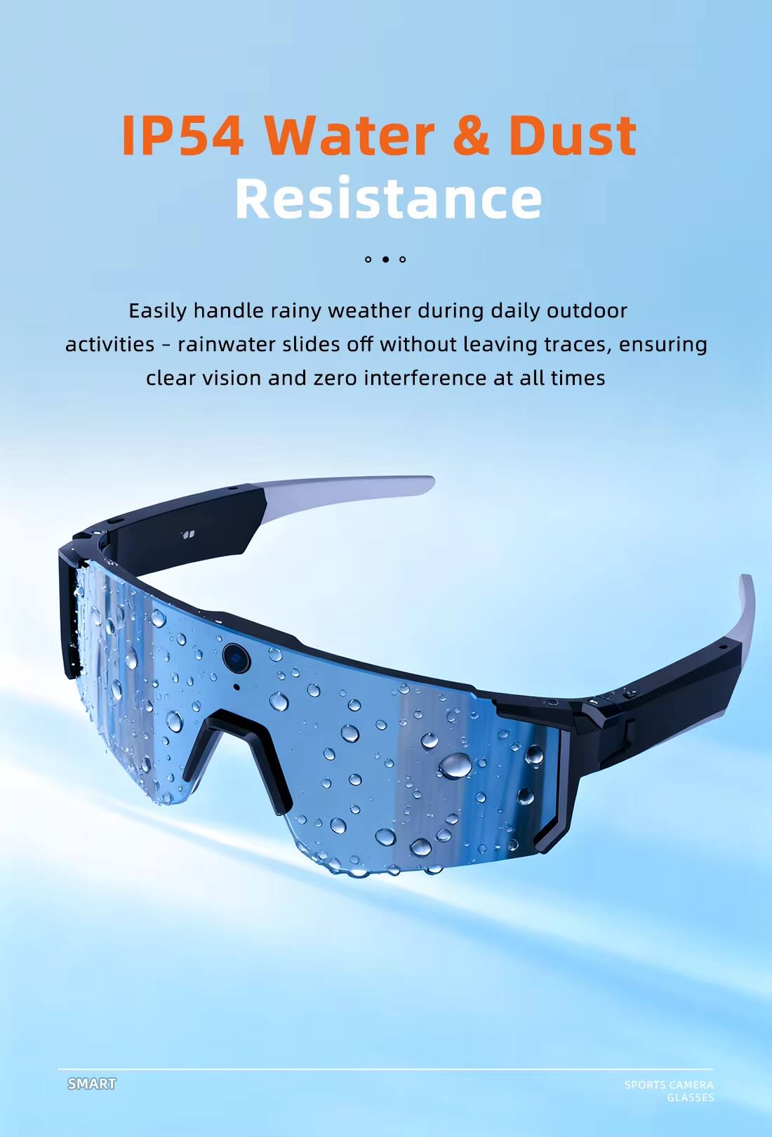 IP54 Water & Dust Resistance

Easily handle rainy weather during daily outdoor activities - rainwater slides off without leaving traces, ensuring clear vision and zero interference at all times

SMART SPORTS CAMERA GLASSES