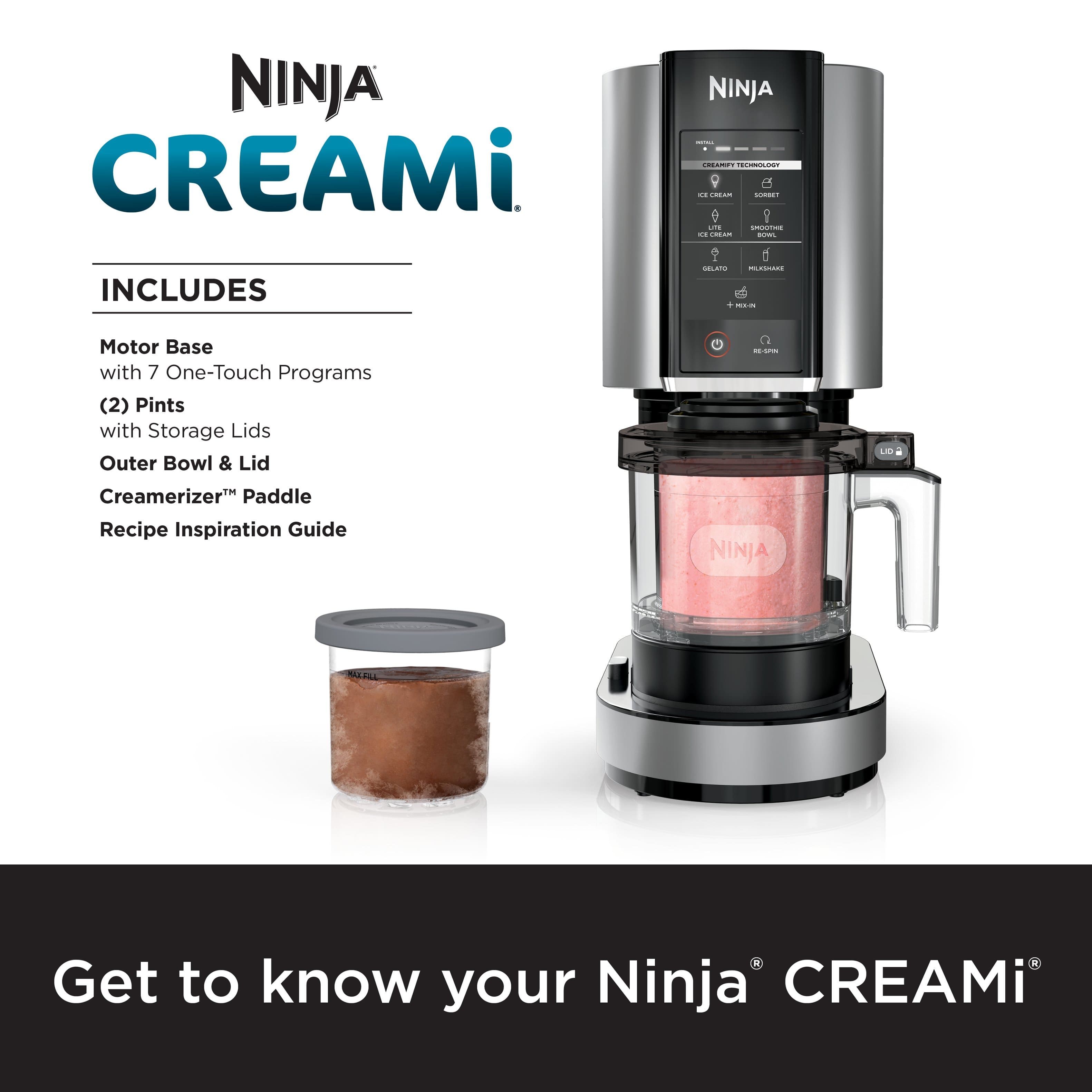 NINJA CREAMi INCLUDES:
* Motor Base with 7 One-Touch Programs
* 2 Pints with Storage Lids
* Outer Bowl & Lid
* Creamerizer Paddle
* Recipe Inspiration Guide
NINJA Get to know your Ninja CREAMi