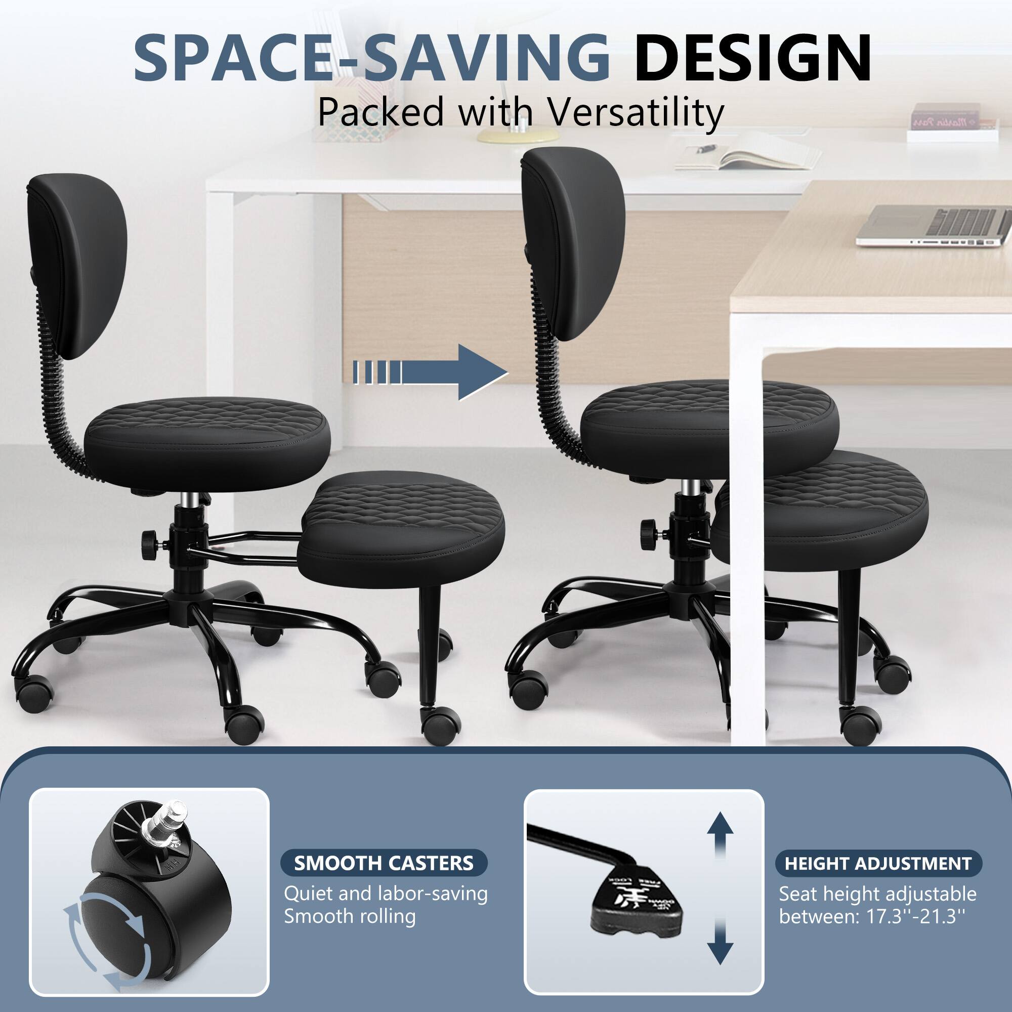 SPACE-SAVING DESIGN Packed with Versatility

SMOOTH CASTERS Quiet and labor-saving Smooth rolling

HEIGHT ADJUSTMENT Seat height adjustable between: 17.3"-21.3"