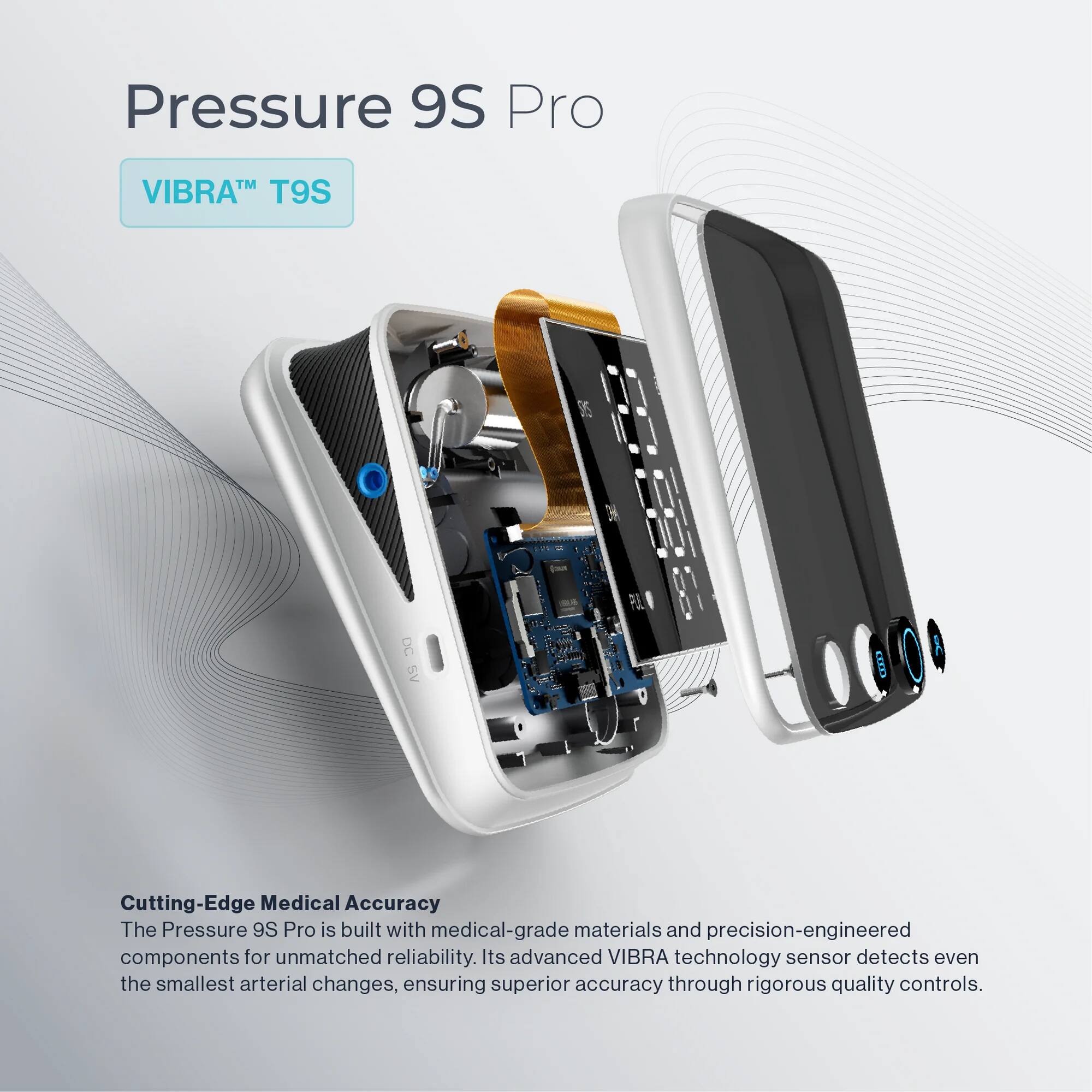 Pressure 9S Pro  
VIBRA™ T9S  

Cutting-Edge Medical Accuracy  
The Pressure 9S Pro is built with medical-grade materials and precision-engineered components for unmatched reliability. Its advanced VIBRA technology sensor detects even the smallest arterial changes, ensuring superior accuracy through rigorous quality controls.