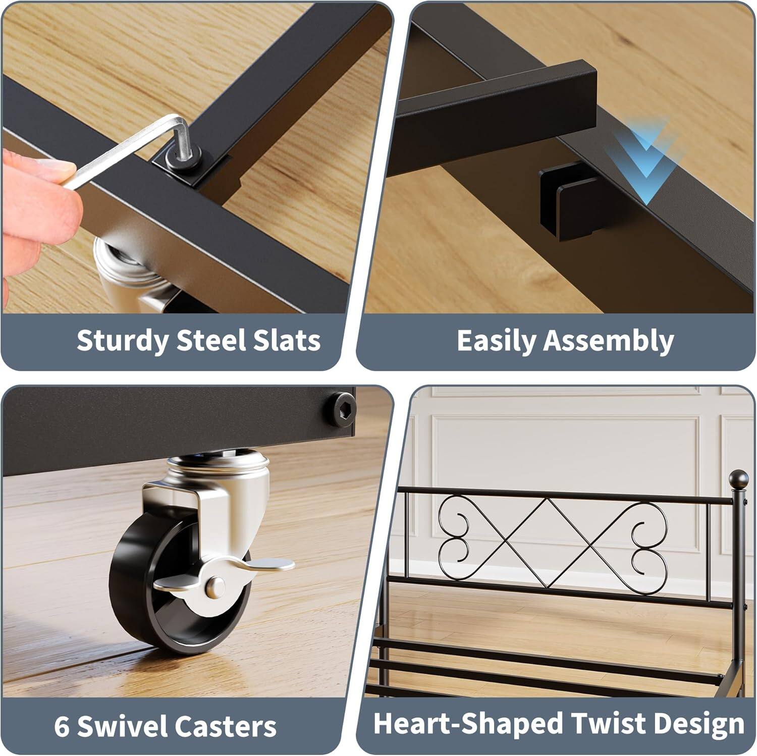Sturdy Steel Slats  
Easily Assembly  
6 Swivel Casters  
Heart-Shaped Twist Design