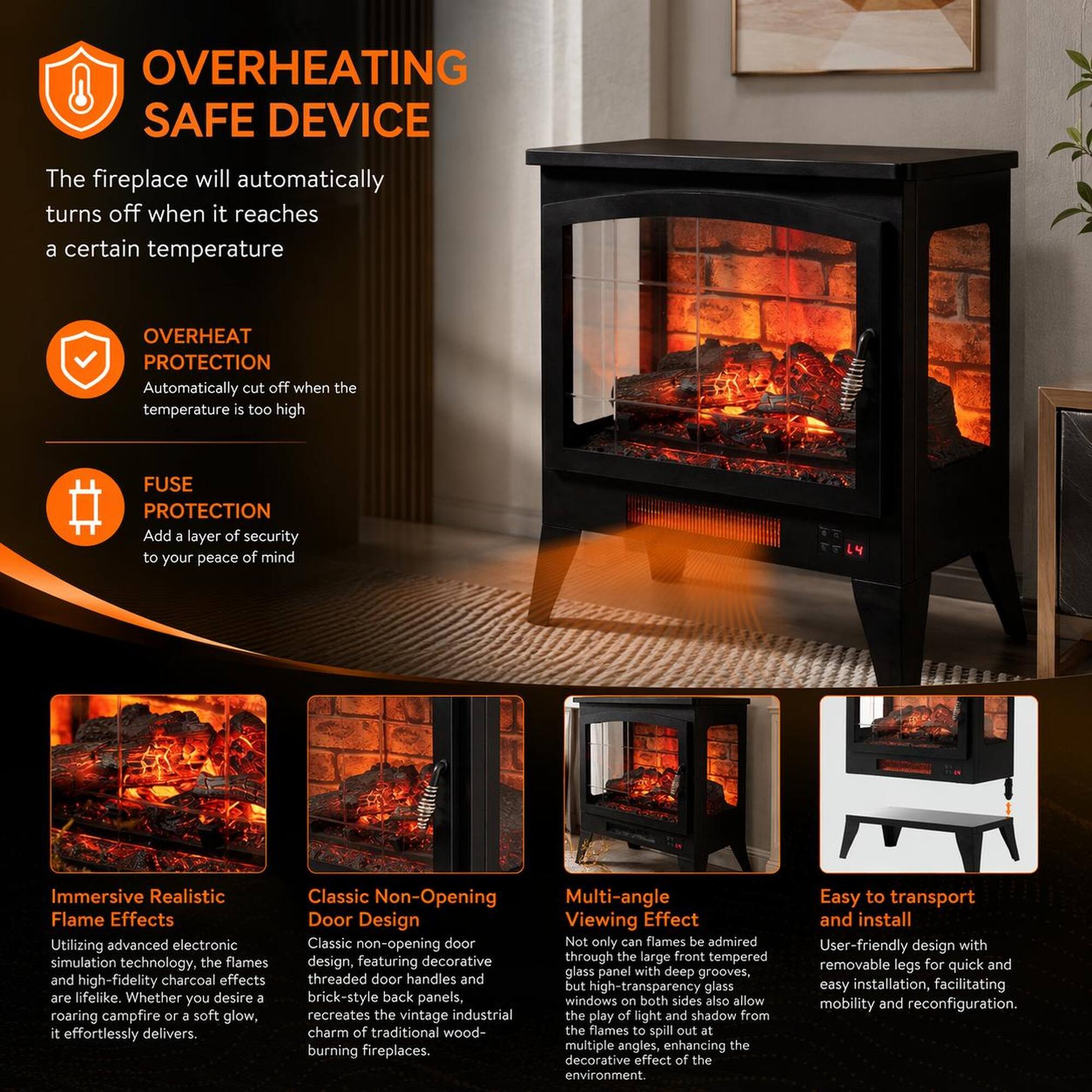 OVERHEATING SAFE DEVICE  
The fireplace will automatically turn off when it reaches a certain temperature  

OVERHEAT PROTECTION  
Automatically cut off when the temperature is too high  

FUSE PROTECTION  
Add a layer of security to your peace of mind  

Immersive Realistic Flame Effects  
Utilizing advanced electronic simulation technology, the flames and high-fidelity charcoal effects are lifelike. Whether you desire a roaring campfire or a soft glow, it effortlessly delivers  

Classic Non-Opening Door Design  
Classic non-opening door design, featuring decorative threaded door handles and brick-style back panels, recreates the vintage industrial charm of traditional wood-burning fireplaces  

Multi-angle Viewing Effect  
Not only can flames be admired through the large front tempered glass panel with deep grooves, but high-transparency glass windows on both sides also allow the play of light and shadow from the flames to spill out at multiple angles, enhancing the decorative effect of the environment  

Easy to transport and install  
User-friendly design with removable legs for quick and easy installation, facilitating mobility and reconfiguration