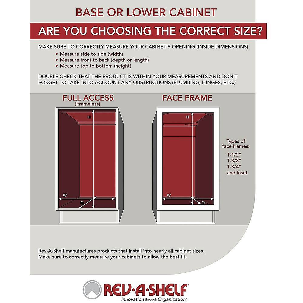 BASE OR LOWER CABINET ARE YOU CHOOSING THE CORRECT SIZE? MAKE SURE TO CORRECTLY MEASURE YOUR CABINET'S OPENING (INSIDE DIMENSIONS) Measure side to side (width) Measure front to back (depth or length) Measure top to bottom (height) DOUBLE CHECK THAT THE PRODUCT IS WITHIN YOUR MEASUREMENTS AND DON'T FORGET TO TAKE INTO ACCOUNT ANY OBSTRUCTIONS (PLUMBING, HINGES, ETC.) FULL ACCESS (Frameless) FACE FRAME H H Types of face frames: 1-1/2" 1-3/8" 1-3/4" and Inset W W D Rev-A-Shelf manufactures products that install into nearly all cabinet sizes. Make sure to correctly measure your cabinets to allow the best fit. REV-A-SHELF Innovation through Organization