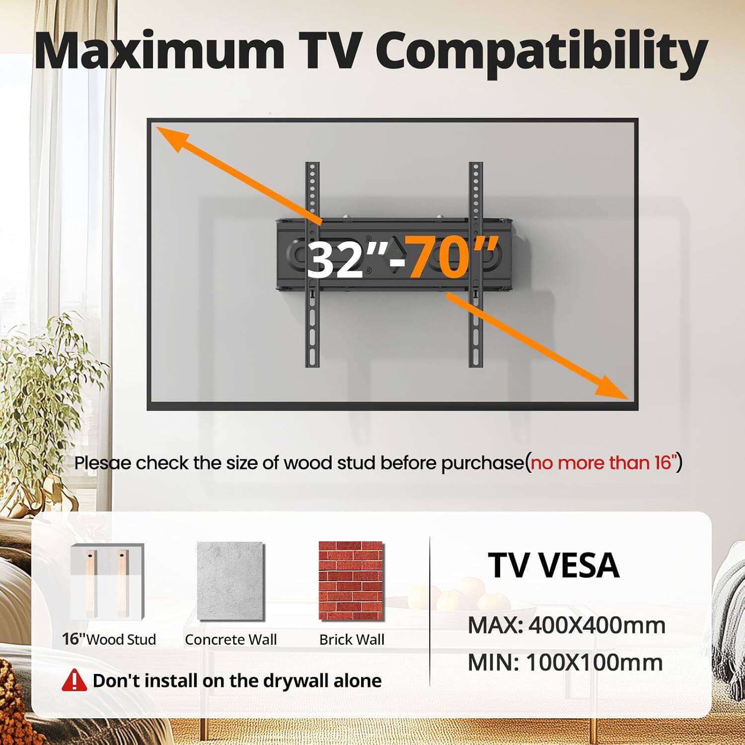 Maximum TV Compatibility 32"-70"  
Please check the size of wood stud before purchase (no more than 16")  

TV VESA  
MAX: 400X400mm  
MIN: 100X100mm  

16" Wood Stud  
Concrete Wall  
Brick Wall  

Don't install on the drywall alone