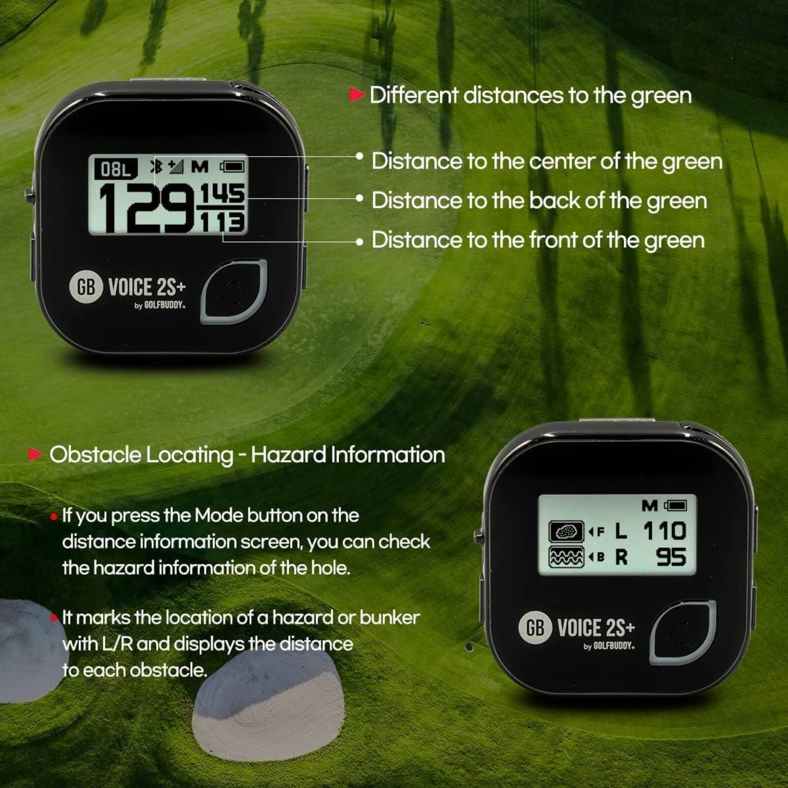 Different distances to the green  
- Distance to the center of the green  
- Distance to the back of the green  
- Distance to the front of the green  

GB VOICE 2S+ by GOLFBUDDY.  

Obstacle Locating - Hazard Information  
If you press the Mode button on the distance information screen, you can check the hazard information of the hole.  
It marks the location of a hazard or bunker with L/R and displays the distance to each obstacle.  

GB VOICE 2S+ by GOLFBUDDY.