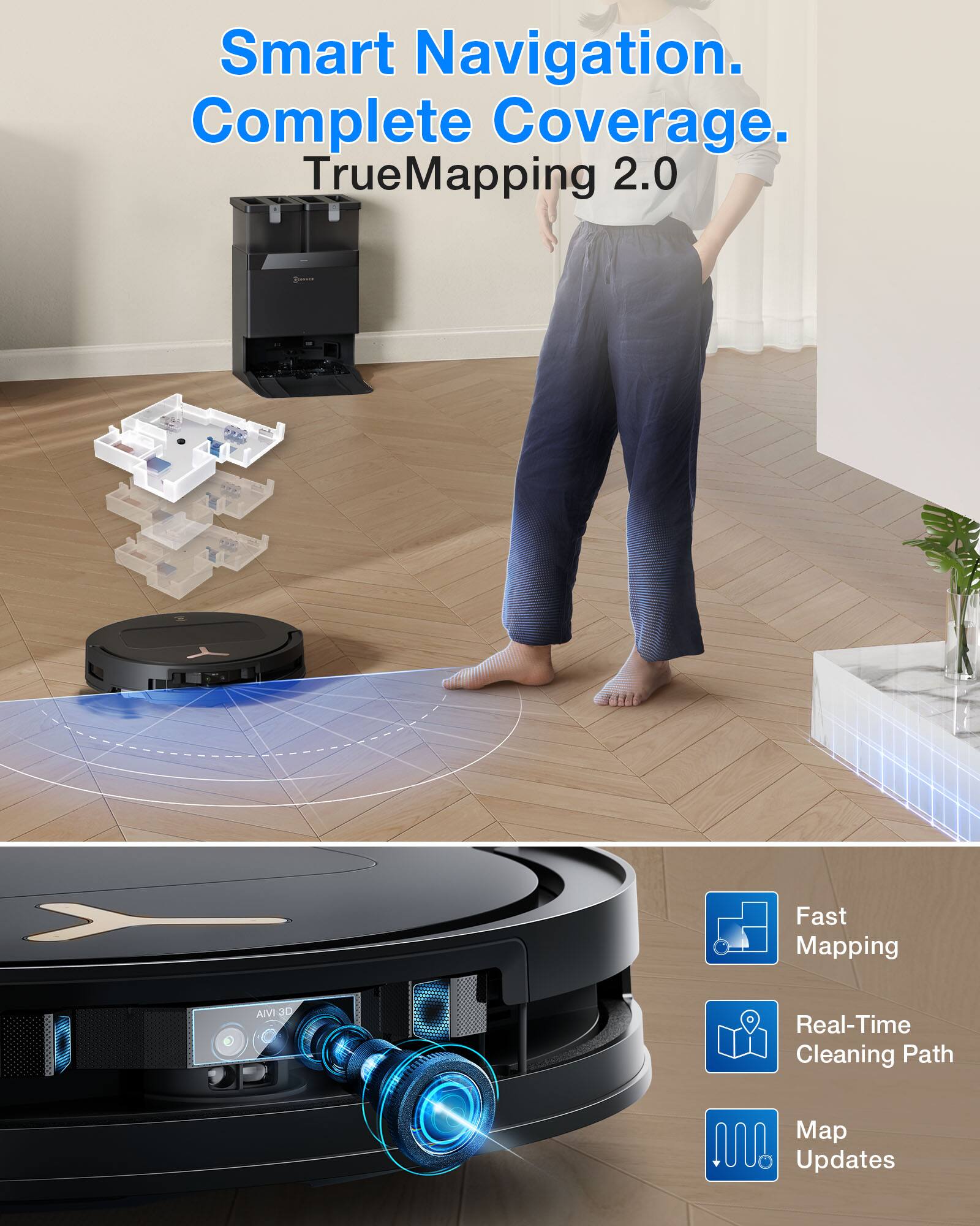 Smart Navigation.  
Complete Coverage.  
TrueMapping 2.0  

Fast Mapping  
Real-Time Cleaning Path  
Map Updates