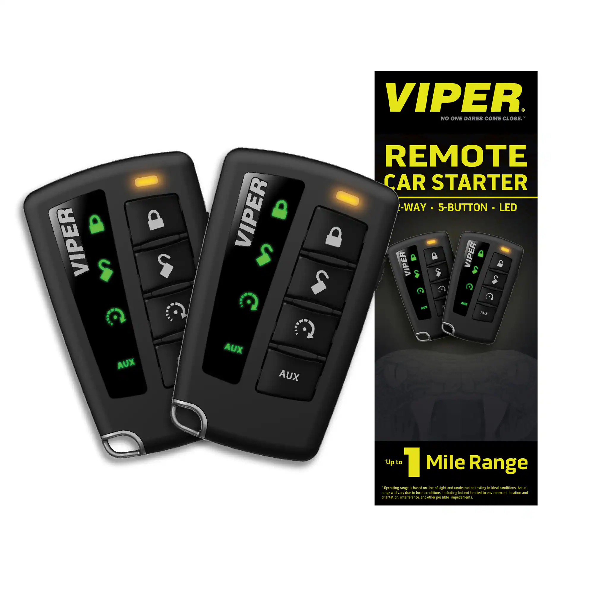 VIPER
NO ONE DARES COME CLOSE
VIPER REMOTE CAR STARTER
5-WAY • 5-BUTTON • LED
AUX
Up to 1 Mile Range
*Operating range is based on line-of-sight and unobstructed testing in ideal conditions. Actual range may vary due to other possible factors such as environment, location, and other possible impediments.