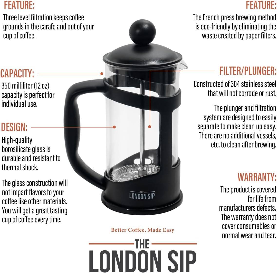 **FEATURE:**
- Three level filtration keeps coffee grounds in the carafe and out of your cup of coffee.
- The French press brewing method is eco-friendly by eliminating the waste created by paper filters.

**CAPACITY:**
- 350 milliliter (12 oz) capacity is perfect for individual use.

**DESIGN:**
- High-quality borosilicate glass is durable and resistant to thermal shock.
- The glass construction will not impart flavors to your coffee like other materials. You will get a great tasting cup of coffee every time.

**FILTER/PLUNGER:**
- Constructed of 304 stainless steel that will not corrode or rust.
- The plunger and filtration system are designed to easily separate to make clean up easy. There are no additional vessels, etc. to clean after brewing.

**WARRANTY:**
- The product is covered for life from manufacturers defects. The warranty does not cover consumables or normal wear and tear.

**THE LONDON SIP**
- Better Coffee, Made Easy