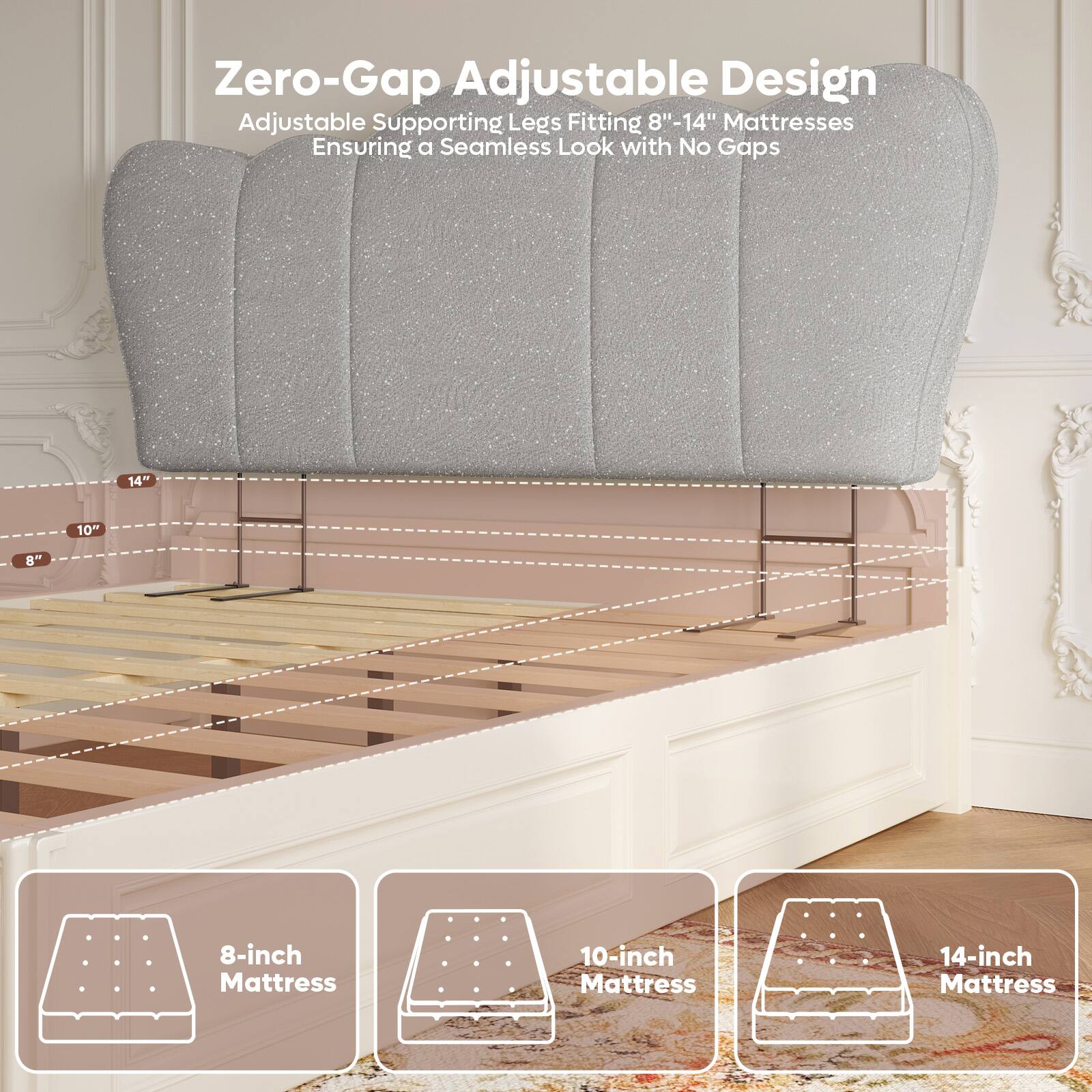 Zero-Gap Adjustable Design  
Adjustable Supporting Legs Fitting 8"-14" Mattresses  
Ensuring a Seamless Look with No Gaps  

8-inch Mattress  
10-inch Mattress  
14-inch Mattress