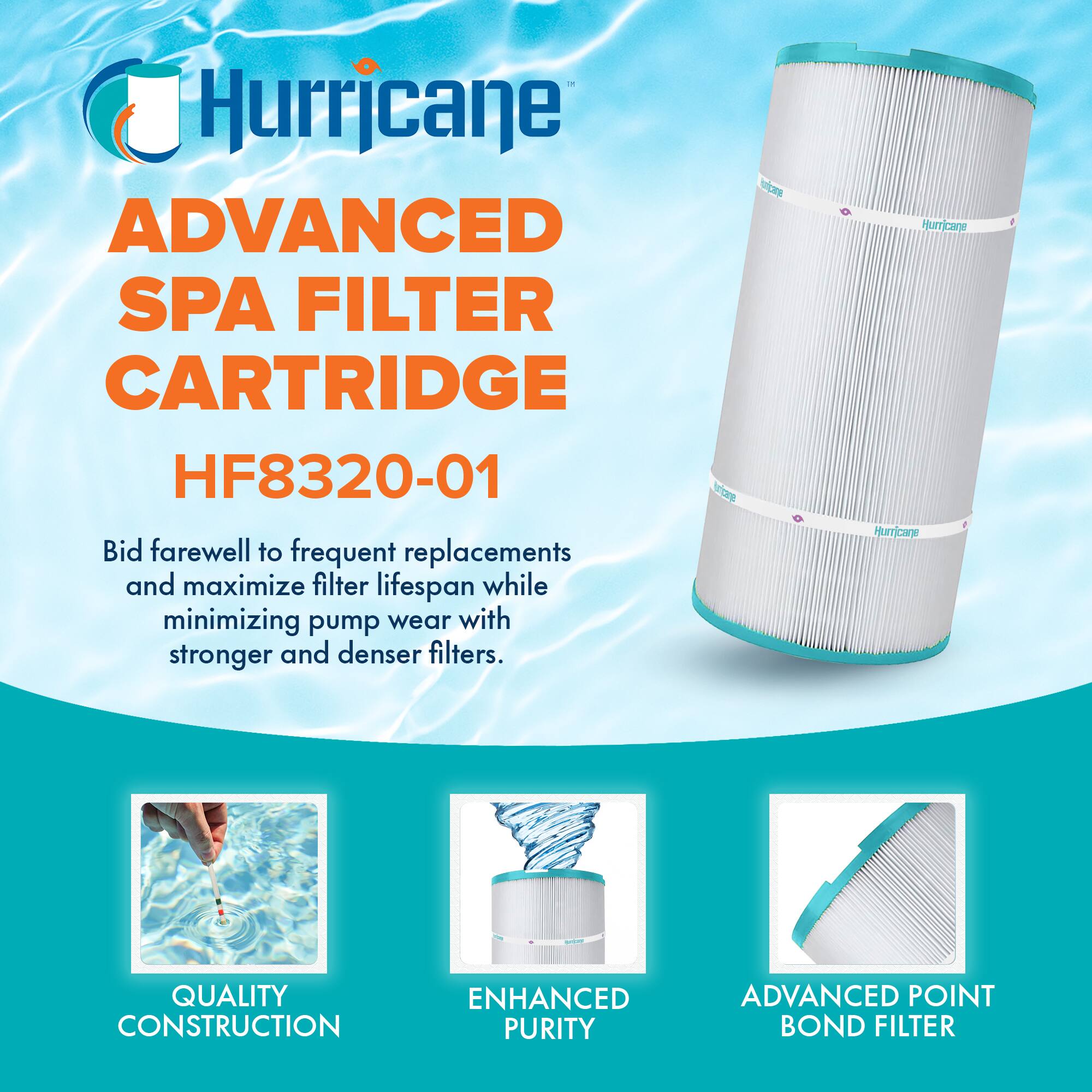 Hurricane  
ADVANCED SPA FILTER CARTRIDGE  
HF8320-01  

Bid farewell to frequent replacements and maximize filter lifespan while minimizing pump wear with stronger and denser filters.  

QUALITY CONSTRUCTION  
ENHANCED PURITY  
ADVANCED POINT BOND FILTER