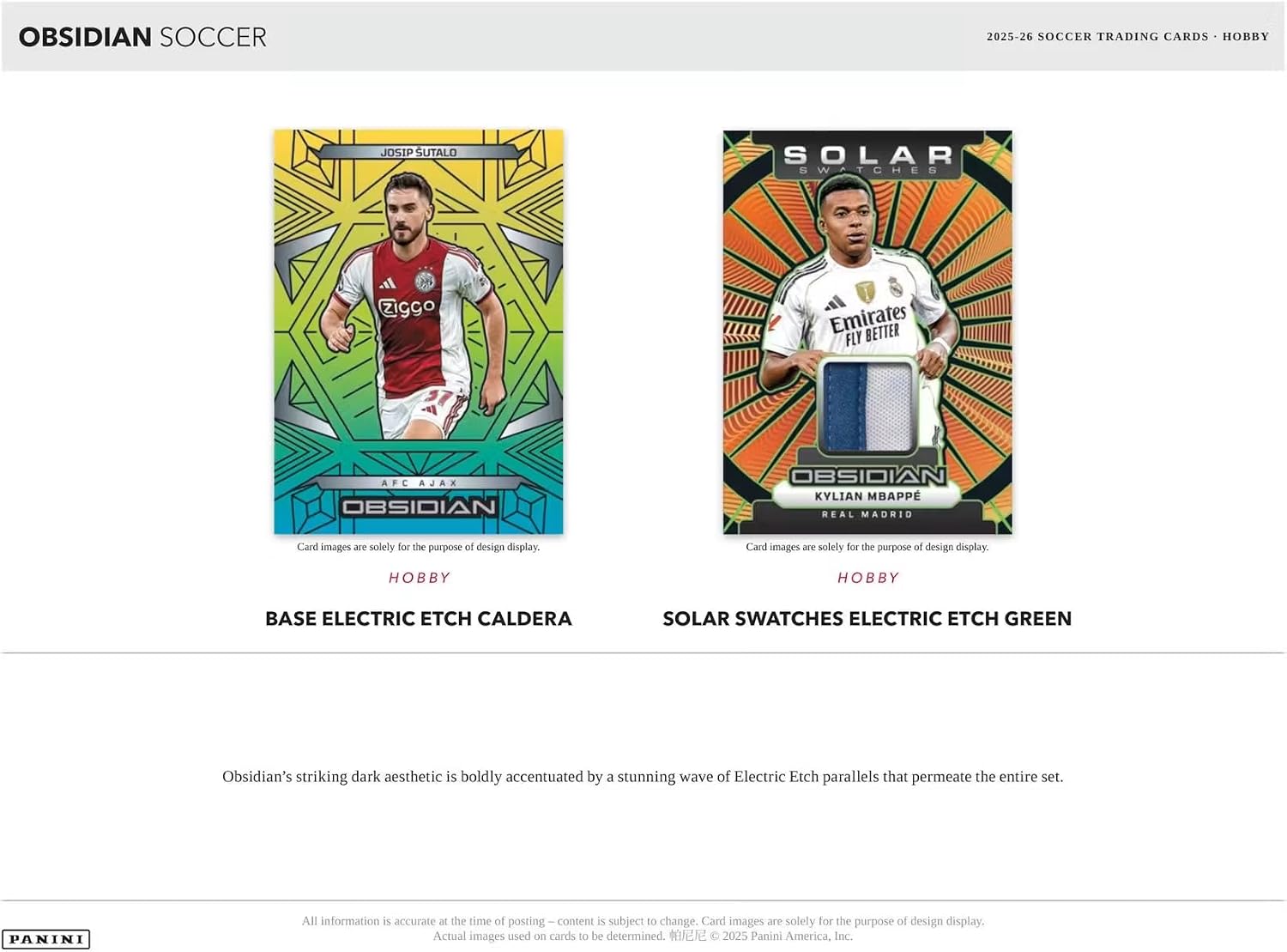 OBSIDIAN SOCCER  
2025-26 SOCCER TRADING CARDS - HOBBY  

JOSIP SUTALO  
SOLAR SWATCHES  
ziggo  
Emirates BETTER FLY  
AFC AJAX OBSIDIAN  
OBSIDIAN KYLIAN MBAPPE REAL MADRID  

Card images are solely for the purpose of design display.  
Card images are solely for the purpose of design display.  

HOBBY  
HOBBY  
BASE ELECTRIC ETCH CALDERA  
SOLAR SWATCHES ELECTRIC ETCH GREEN  

Obsidian's striking dark aesthetic is boldly accentuated by a stunning wave of Electric Etch parallels that permeate the entire set.  

PANINI  
All information is accurate at the time of posting. Content is subject to change. Card images are solely for the purpose of design display. Actual images used on cards to be determined. © 2025 Panini America, Inc.