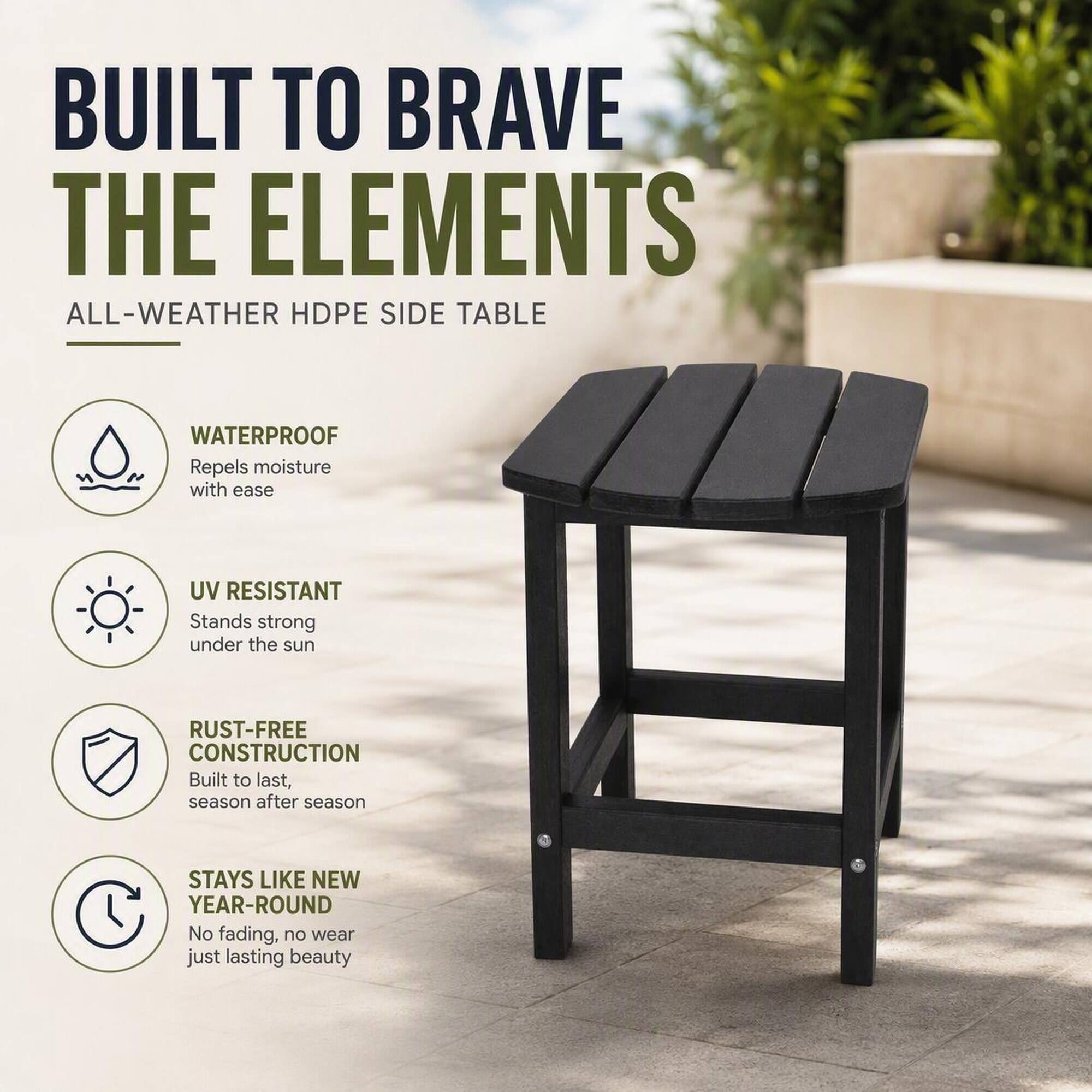 BUILT TO BRAVE THE ELEMENTS  
ALL-WEATHER HDPE SIDE TABLE

- WATERPROOF  
  Repels moisture with ease

- UV RESISTANT  
  Stands strong under the sun

- RUST-FREE CONSTRUCTION  
  Built to last, season after season

- STAYS LIKE NEW YEAR-ROUND  
  No fading, no wear just lasting beauty