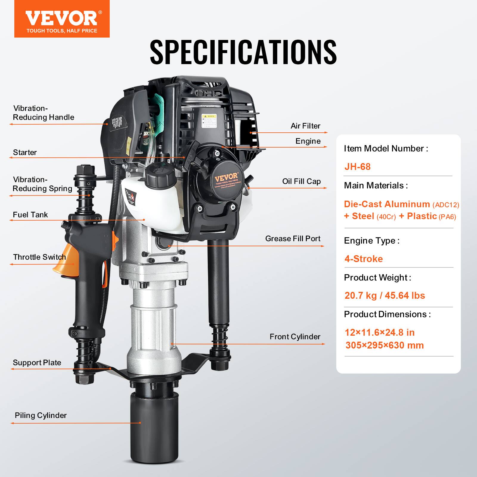 VEVOR TOUGH TOOLS, HALF PRICE

SPECIFICATIONS

Vibration-Reducing Handle  
Starter  
Vibration-Reducing Spring  
Fuel Tank  
Air Filter  
Oil Fill Cap  
Grease Fill Port  
Throttle Switch  
Engine  
Support Plate  
Front Cylinder  
Piling Cylinder  

Item Model Number: JH-68  
Main Materials: Die-Cast Aluminum (ADC12) + Steel (40Cr) + Plastic (PA6)  
Engine Type: 4-Stroke  
Product Weight: 20.7 kg / 45.64 lbs  
Product Dimensions: 12x11.6x24.8 in / 305x295x630 mm