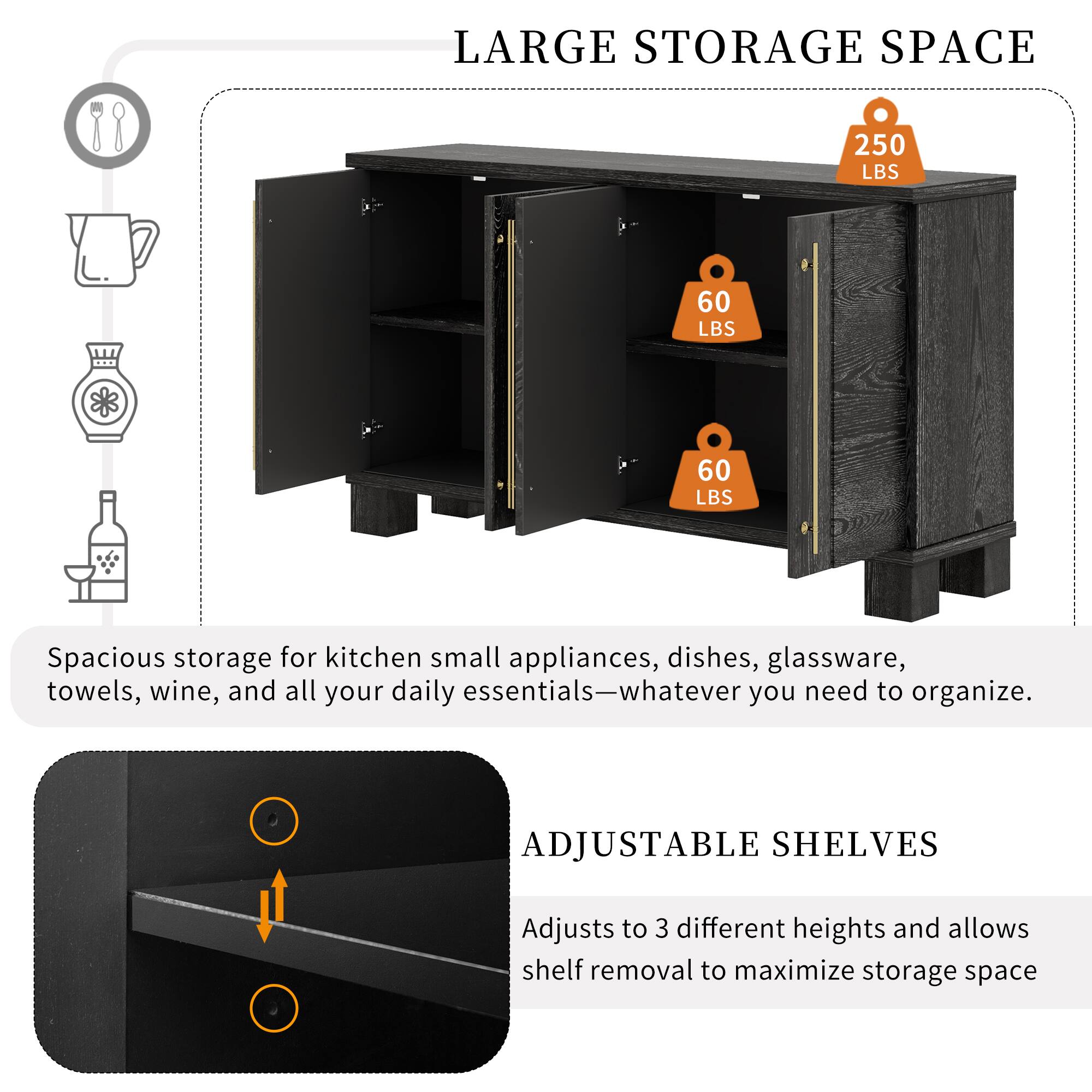 LARGE STORAGE SPACE  
250 LBS  
60 LBS  
60 LBS  
Spacious storage for kitchen small appliances, dishes, glassware, towels, wine, and all your daily essentials—whatever you need to organize.  

ADJUSTABLE SHELVES  
Adjusts to 3 different heights and allows shelf removal to maximize storage space