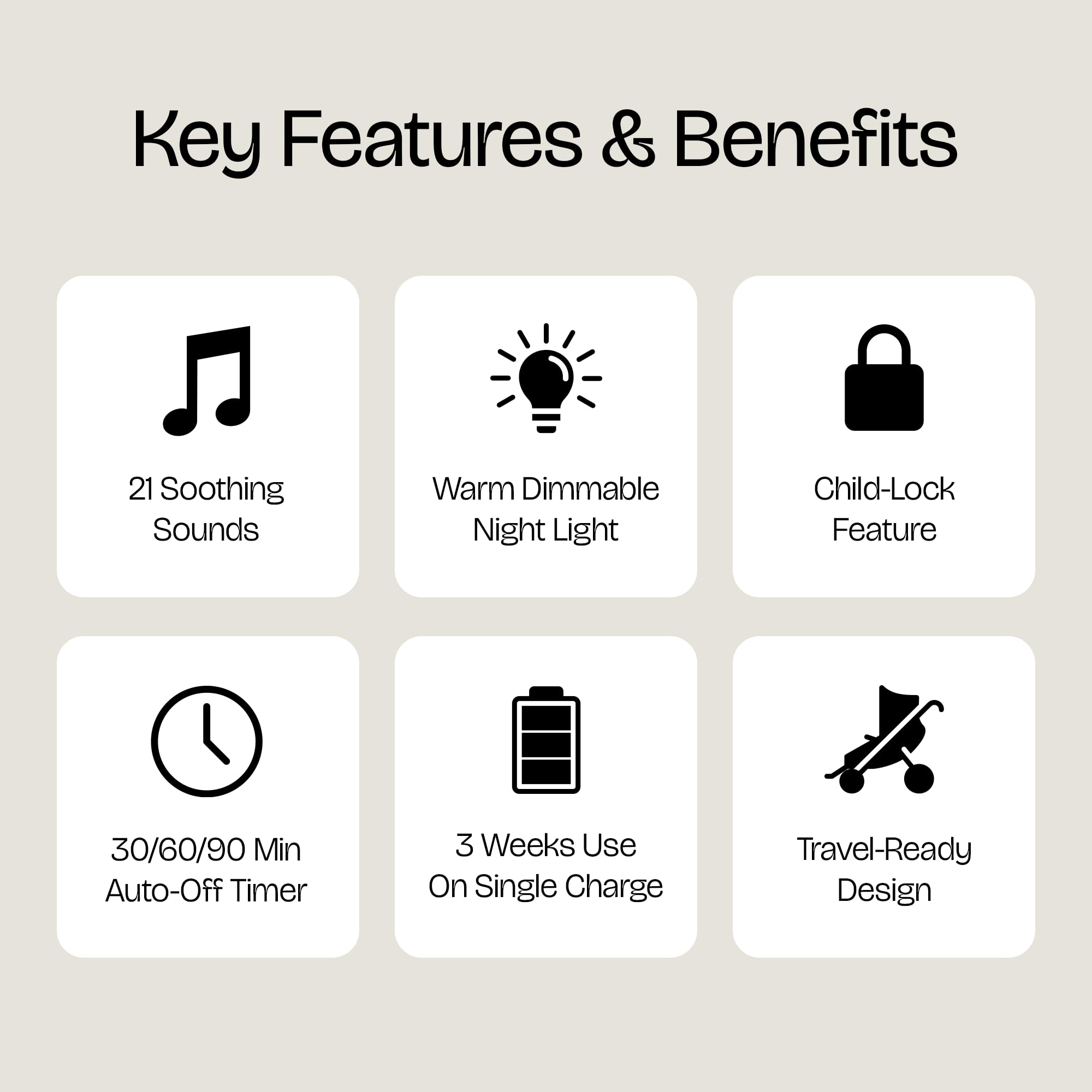 Key Features & Benefits

- 21 Soothing Sounds
- Warm Dimmable Night Light
- Child-Lock Feature
- 30/60/90 Min Auto-Off Timer
- 3 Weeks Use On Single Charge
- Travel-Ready Design