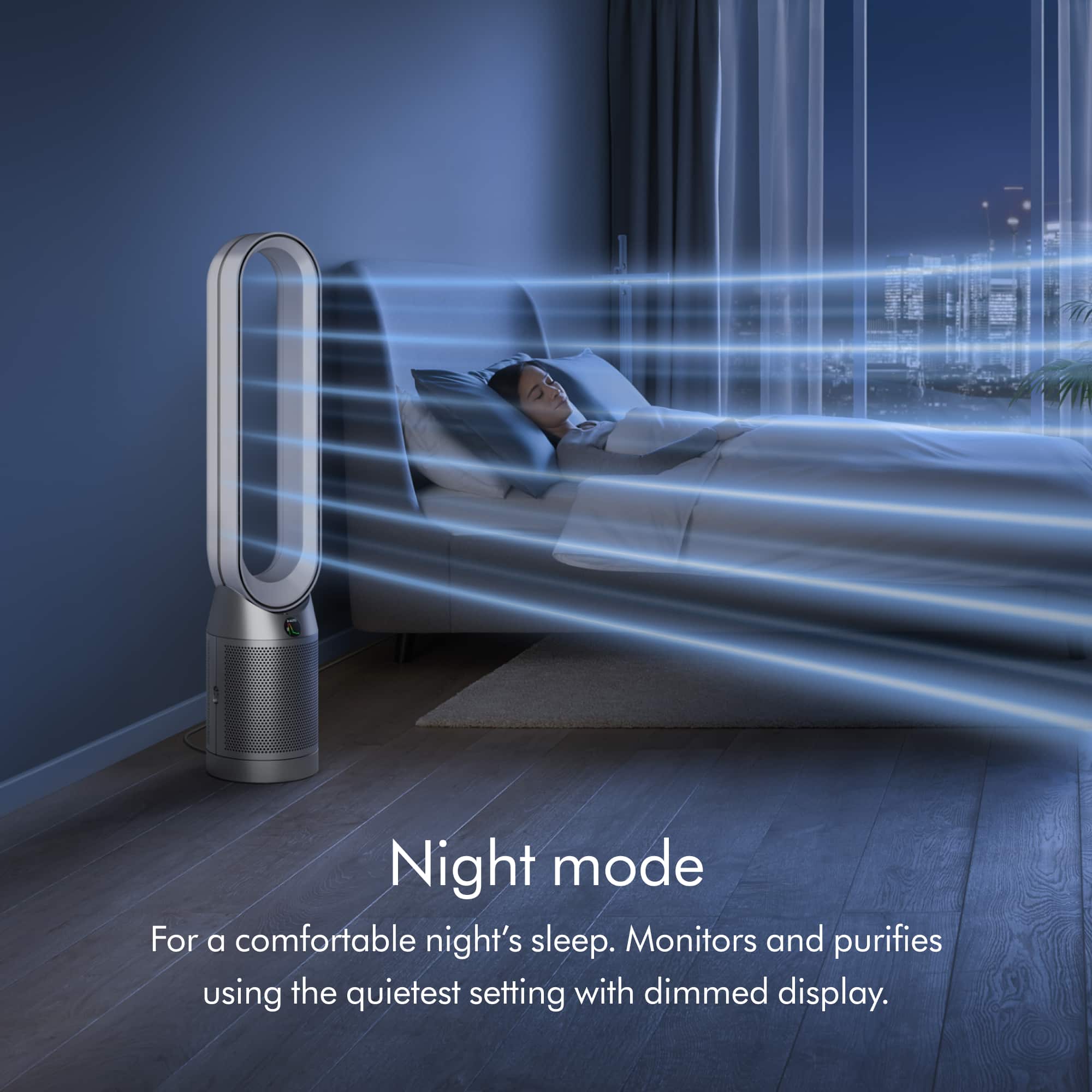 Night mode is designed to provide a comfortable night's sleep. It monitors and purifies the air using the quietest setting with a dimmed display.