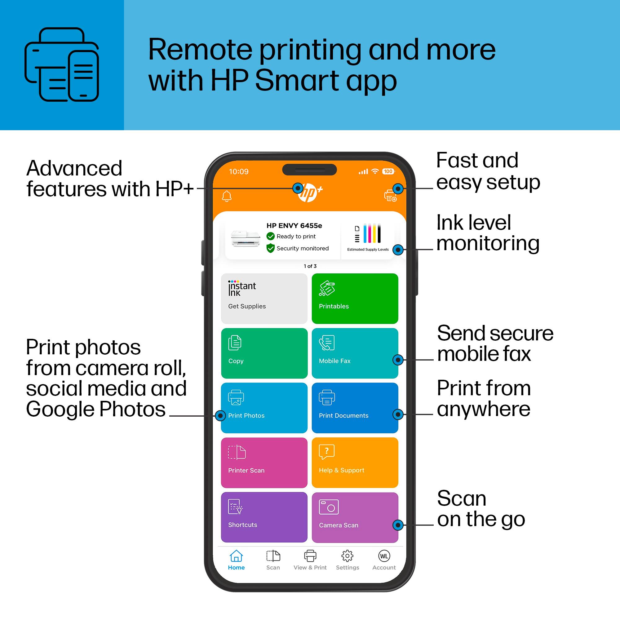 Remote Printing and More with HP Smart App
Advanced Features with HP+
10:09
100% Fast and Easy Setup
HP ENVY 6455
Ink Level Monitoring
Instant Ink Supplies
Printables
Print Photos from Camera Roll, Social Media and Google Photos
Copy Print Photos
Mobile Fax
Print Documents
Send Secure Mobile Fax
Print from Anywhere
Printer Scan
Help & Support
Shortcuts
Camera Scan
Scan on the Go
WL Home Scan
View & Print Settings
Account