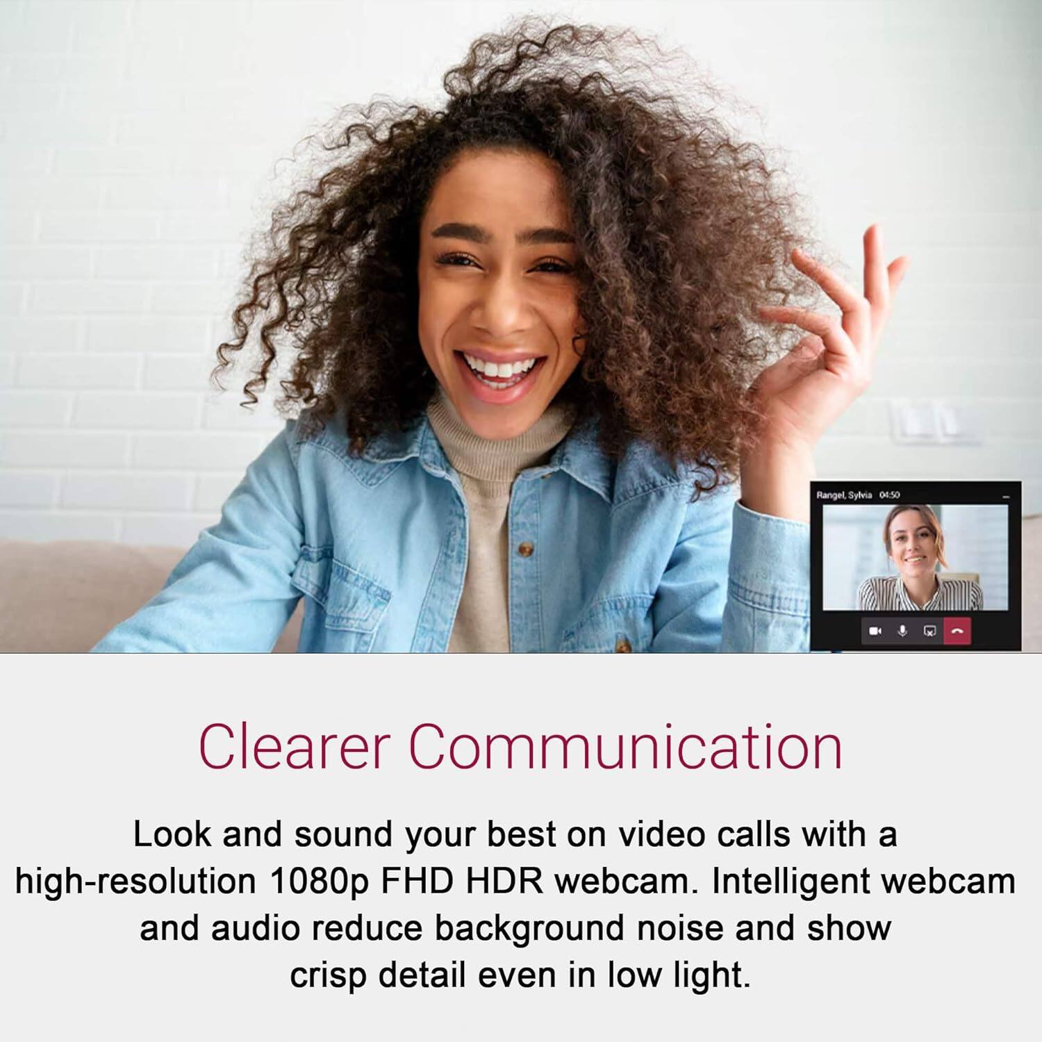 Rangel Syheia 04.50

Clearer Communication

Look and sound your best on video calls with a high-resolution 1080p FHD HDR webcam. Intelligent webcam and audio reduce background noise and show crisp detail even in low light.