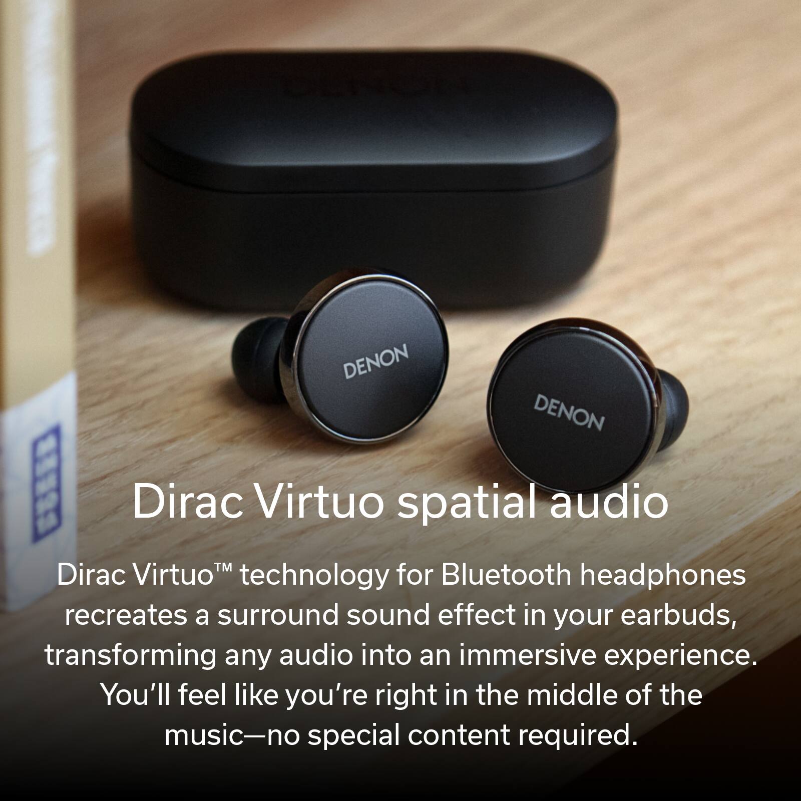 Denon Denon SS Dirac Virtuo spatial audio technology for Bluetooth headphones recreates a surround sound effect in your earbuds, transforming any audio into an immersive experience. You'll feel like you're right in the middle of the music-no special content required.