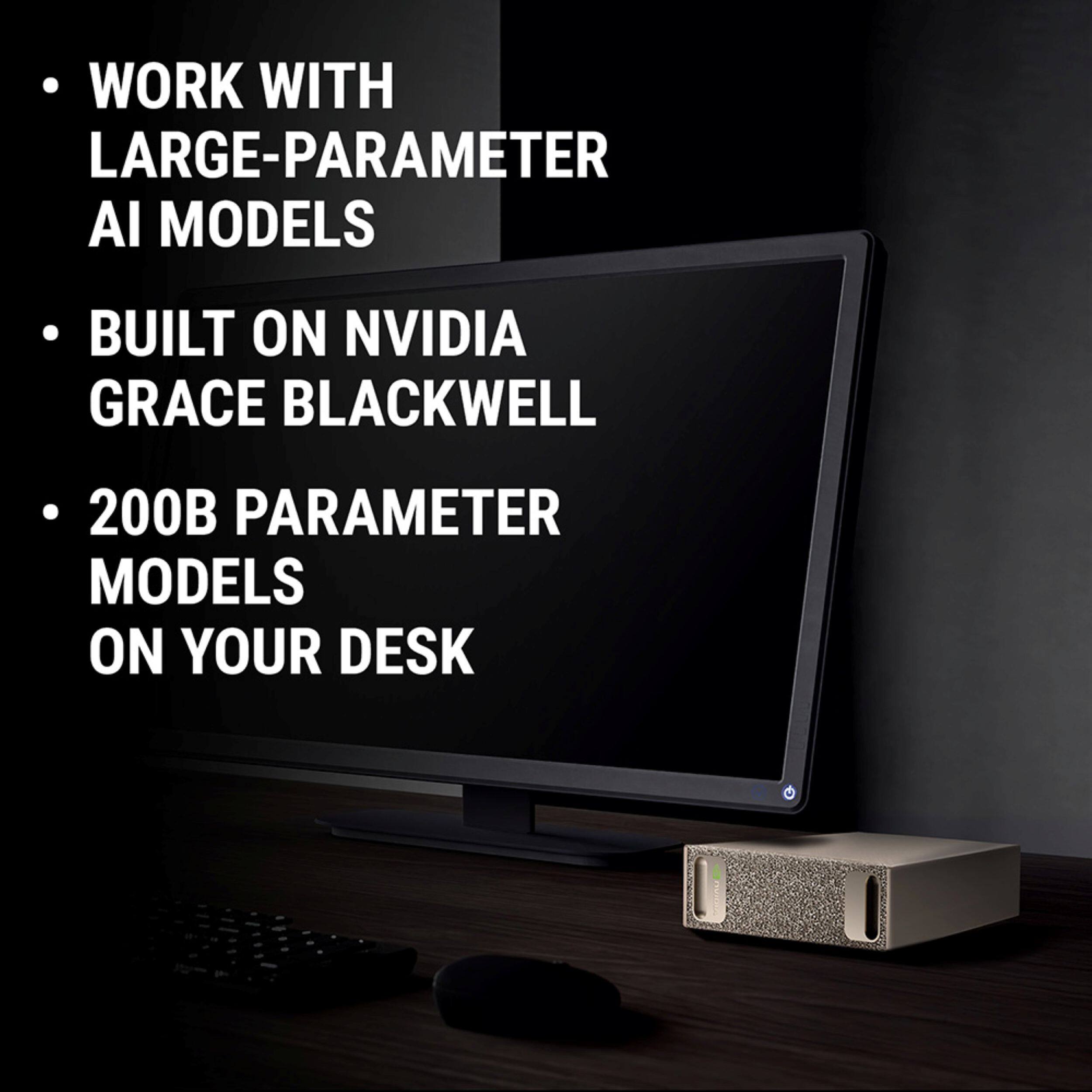- WORK WITH LARGE-PARAMETER AI MODELS
- BUILT ON NVIDIA GRACE BLACKWELL
- 200B PARAMETER MODELS ON YOUR DESK