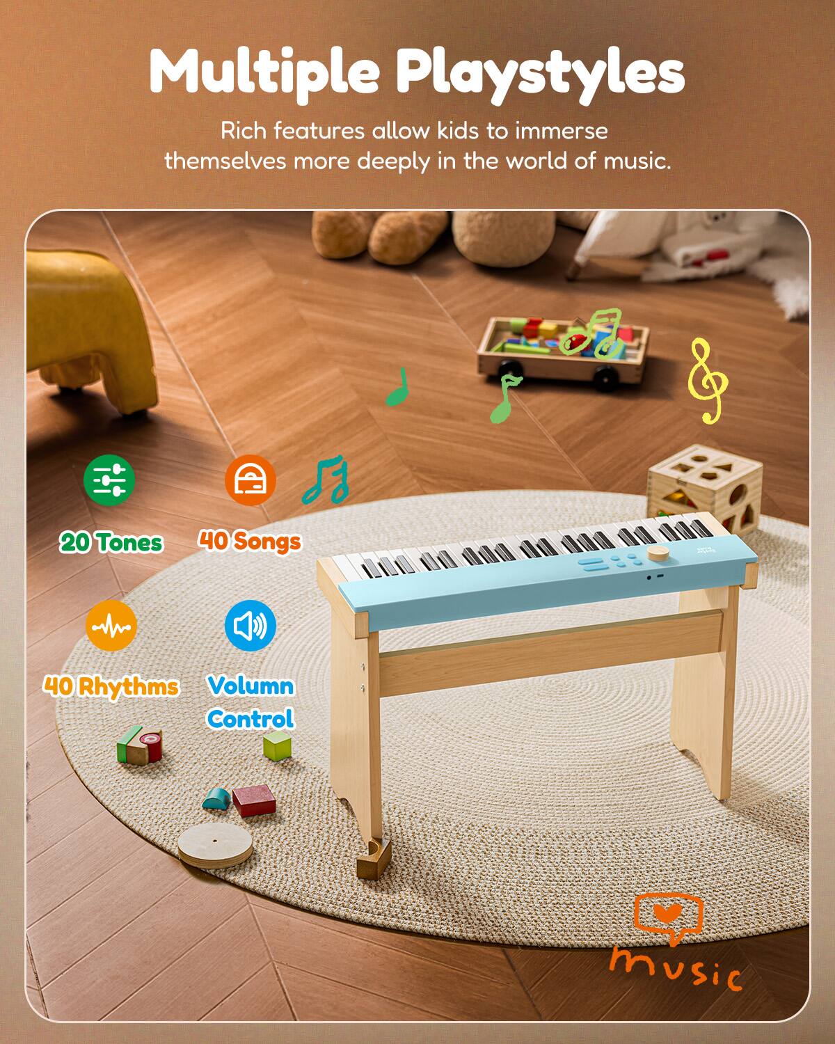 Multiple Playstyles  
Rich features allow kids to immerse themselves more deeply in the world of music.  
20 Tones  
40 Songs  
40 Rhythms  
Volume Control
