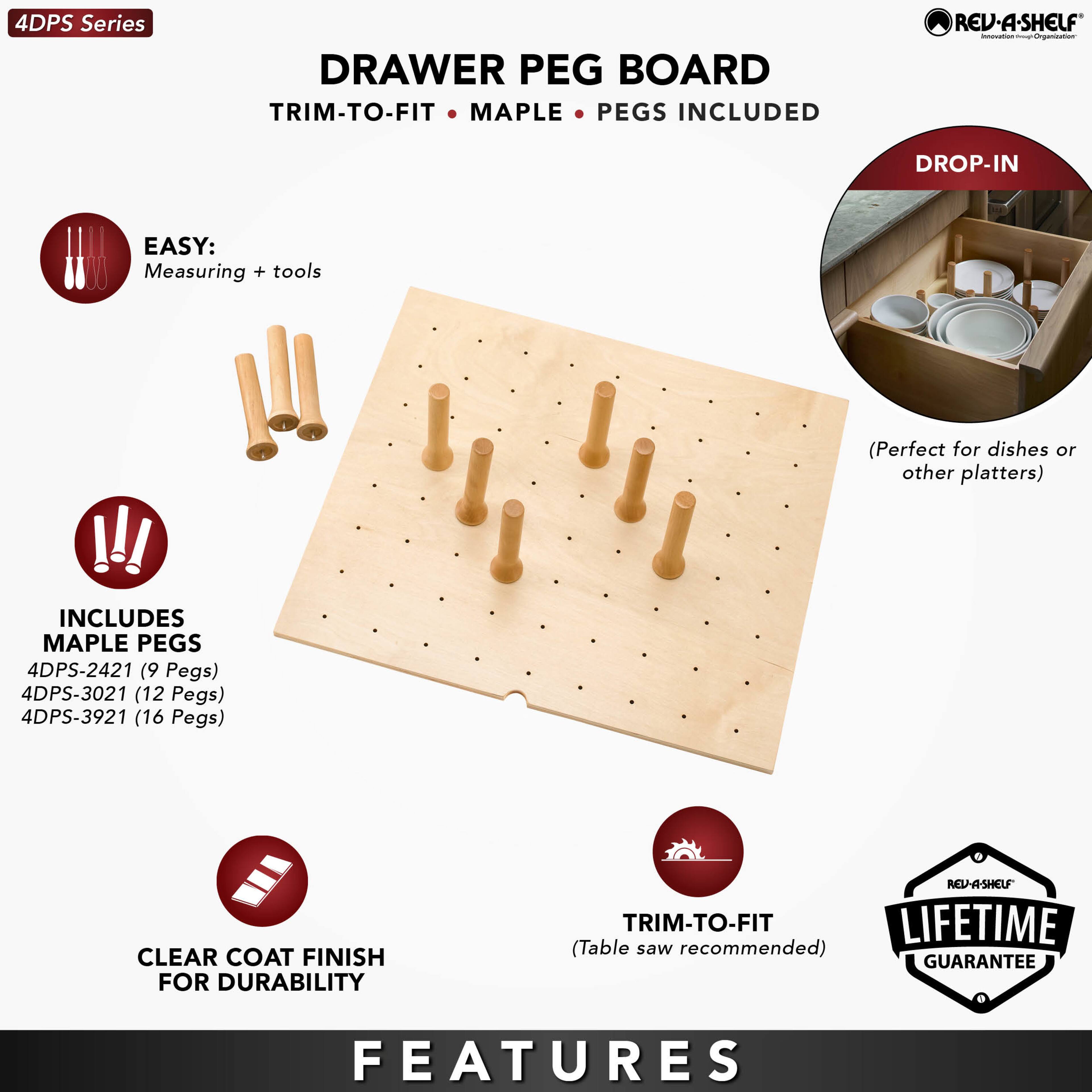 4DPS Series

DRAWER PEG BOARD  
TRIM-TO-FIT • MAPLE • PEGS INCLUDED

EASY:  
Measuring + tools

INCLUDES MAPLE PEGS  
4DPS-2421 (9 Pegs)  
4DPS-3021 (12 Pegs)  
4DPS-3921 (16 Pegs)

CLEAR COAT FINISH FOR DURABILITY

TRIM-TO-FIT  
(Table saw recommended)

LIFETIME GUARANTEE

FEATURES

DROP-IN  
(Perfect for dishes or other platters)