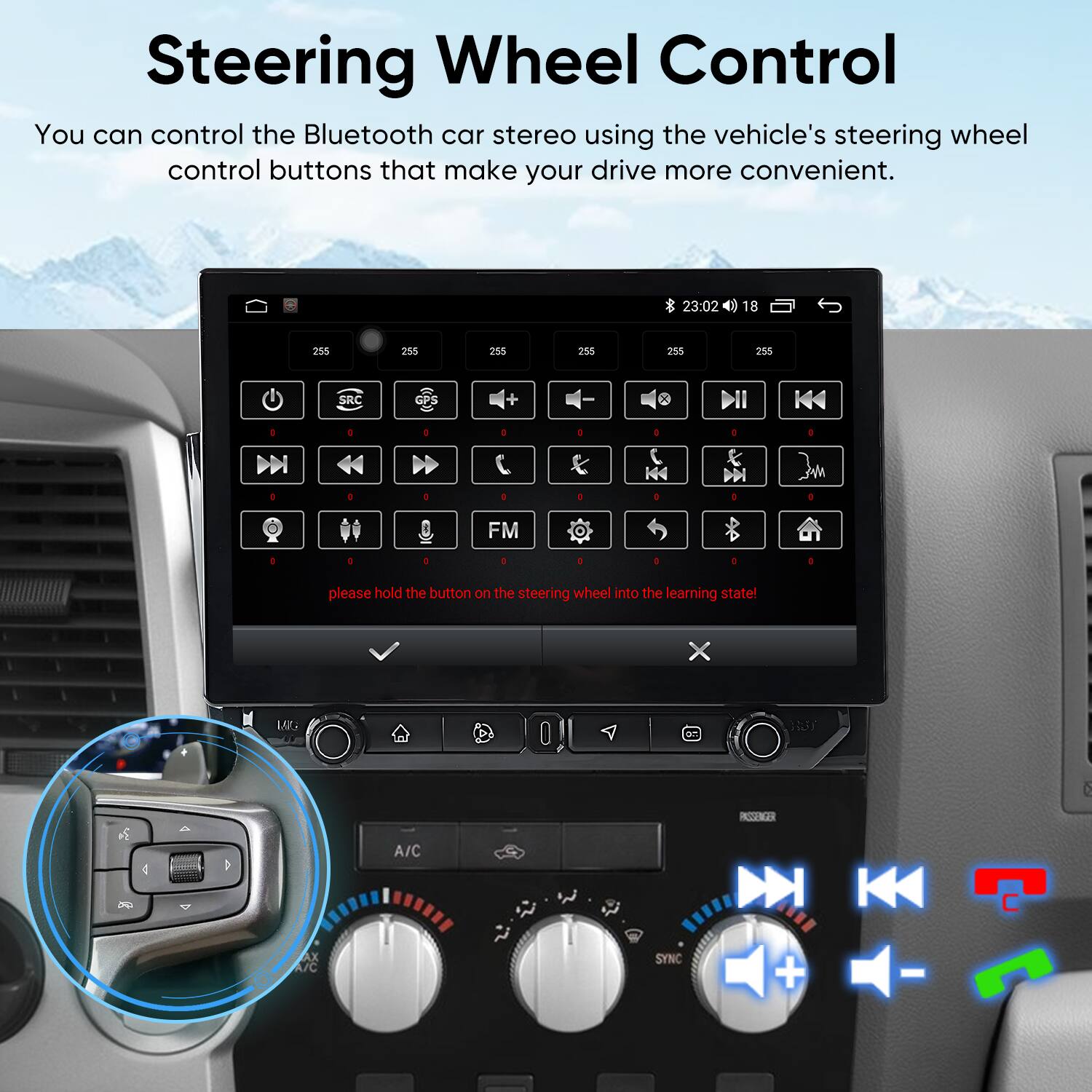 Steering Wheel Control

You can control the Bluetooth car stereo using the vehicle's steering wheel control buttons that make your drive more convenient.

23:02 18 255 255 255 255 255 285 SRC : A : 1 o D : . 4 . a . . - . FM o 5 .  + . . please hold the button on the steering wheel into the learning state! X L E 6 INNR 4 A/C AX A/C SYNC + -