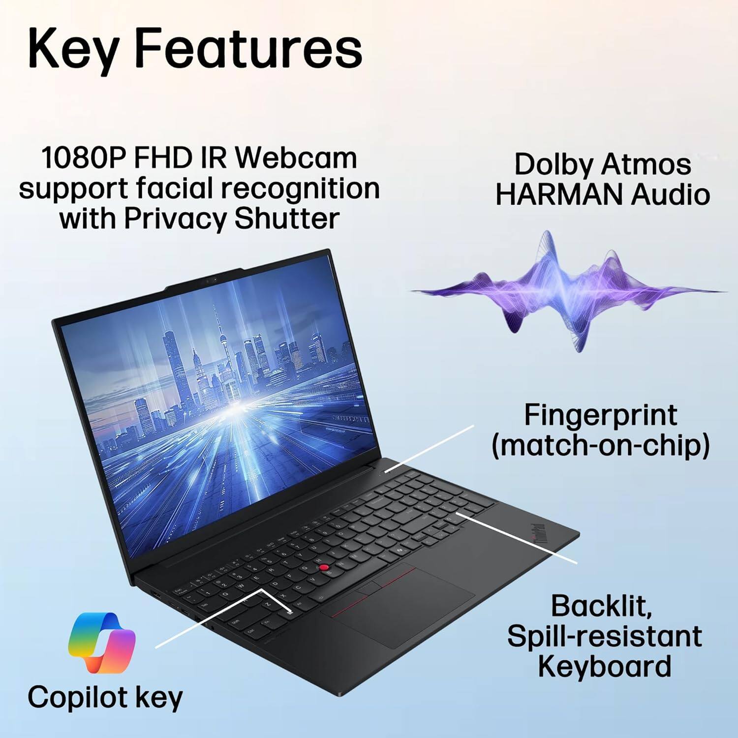 Key Features

- 1080P FHD IR Webcam support facial recognition with Privacy Shutter
- Dolby Atmos HARMAN Audio
- Fingerprint (match-on-chip)
- Backlit, Spill-resistant Keyboard
- Copilot key