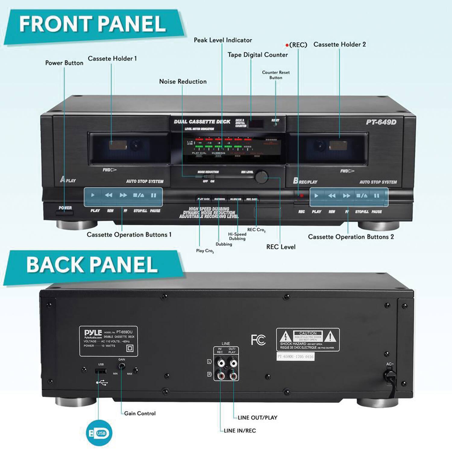 **FRONT PANEL**

- Power Button
- Cassette Holder 1
- Peak Level Indicator (REC)
- Cassette Holder 2
- Tape Digital Counter
- Counter Reset Button
- Noise Reduction
- DUAL CASSETTE DECK
- LVE 12 PT-649D
- FWD
- AUTO STOP SYSTEM
- REC/PLAY AUTO STOP SYSTEM
- 44 -/A
- POWER
- PLAY
- REW
- FF
- STOP/PAUSE
- NIGHT SPEED
- DYNAMIC BOOM
- ADJUSTABLE RECORD LEVEL
- Cassette Operation Buttons 1
- Cassette Operation Buttons 2
- REC Level
- Hi-Speed Dubbing
- Dubbing REC Cro.
- Play Cro.

**BACK PANEL**

- PYLE PT-649D
- USB
- GAIN Control
- LINE OUT/PLAY
- LINE IN/REC
- FC
- CAUTION
- SHOCK HAZARD
- VOLTAGE: 110V-240V
- POWER: 10 WATTS
- USB
- LINE IN/REC
- LINE OUT/PLAY